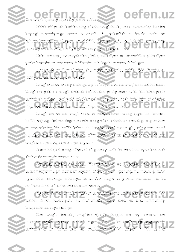 Ona urug‘i ijtimoiy-iqtisodiy jamoa sifatida
Ishla b   chiqarish   kuchlarining   o‘sishi   urug‘chilik   jamoa   tuzumining   bunday
keyingi   taraqqiyotiga   zamin   xozirladi.   Bu   yuksalish   natijasida   ovchi   va
baliqchilarning   rivojlangan   urug‘chilik   jamoasi   vujudga   keladi.   Jamiyatning
iqtisodiy asosini urug‘ning yerga umumiy egaligi tashkil etadi. 
Dala   tomorqa,   ov   maydonlari,   baliq   tutiladigan   va   termachilik   qilinadigan
yerlar bevosita uruqqa mansub bilvosita qabilaga ham mansub bo‘lgan.
Etnografik   ma’lumotlardan   shu   narsa   ravshanki,   qabila   ikki   fraitriyaga,
fratriyalar esa urug‘larga bo‘linadi. 
Urug‘ esa ikki asosiy shakilga ega bo‘lib, ona va ota urug‘larini tashkil etadi.
Urug‘ ona yoki ota urug‘i shaklida bo‘lishidan qatt’iy nazar, u bir-biri bilan yaqin
qarindosh   bo‘lgan   ayol   yoki   erkaklar   avlodining   to‘rit-besh   bo‘g‘inini   o‘z   iyaiga
olgan kishilar majmuasidan iborat bo‘lgan bo‘lishi miumkin.
Urug‘   ona   va   ota   urug‘i   shaklida   mavjud   ekan,   uning   qaysi   biri   birinchi
bo‘lib   vujudga   kelgan   degan   masala   etnograflar   tarixchilar   orasidagi   eng   muhim
munozaralardan   biri   bo‘lib   kelmoqda.   Bazilar   avval   ota   urug‘i,   so‘ng   ona   urug‘i
vujudga   kelgan,   deb   faraz   qilsalar,   olimlarning   boshqa   gruppasi   ona   urug‘i,   ota
urug‘idan ilgari vujudga kelgan deydilar.
Jaxon   halqlari   etnografiyasini   o‘rganmay   turib   bu   masalani   oydinlashtirish
shubxasiz mumkin emas albatta. 
Amerika,   Afrika,   Avstraliya,   Yevropo   Osiyo   va   Okeaniya   orlrllaridagi   u
qadar  rivojlanmagan qabilalar  xayotini  o‘rganish  etnograflarga bu masalaga  ba’zi
oydinliklar   kiritishga   imkoniyat   berdi.   Arxeologik   va   yozma   manbalar   esa   bu
ma’lumotlarni to‘ldirish imkonichtini yaratdi. 
Etnografik   ma’lumotlar   mazkur   qabilalarda   ona   urug‘i   asosiy   ko‘pchilikni
tashkil   etilishi   kuzatilgan.   Bu   ma’lumotlar   qator   sovet   va   chet   olimlarning
tadqiqotlarida bayon etilgan. 
Ona   urug‘i   davrida,   urug‘dan   ajralib   chiqqan   ona   uy   jamoasi   ona
oilasijamiyatning   asosiy   tashkil   etgan.   Ona   oilasi-ayollarning   eng   yaqin
qarindoshlaridan   iborat   ayol   va   erkaklardan   tashkil   topgan   bo‘lib,   ayollar 