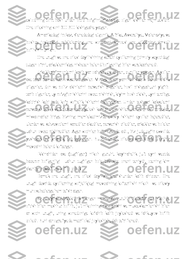 avlodining   to‘rt-besh   undan   ortiq   bo‘g‘ini   o‘z   ichiga   olgan   kishilar   majmuasidir.
Ona oilasining soni 200-300 kishigacha yetgan.
Amerikadagi irokez, Kanadadagi algonik, Afrika, Avstraliya, Melaneziya va
boshqa   joylardagi   qabilalarning   ona   xonadoni   jamoasi   ona   oilasining   timsoli
bo‘lishi mumkin.
Ona urug‘i va ona oilasi deyilishining sababi ayollarning ijtimoiy xayotidagi
tutgan o‘rni, erkaklarnikiga nisbatan baland bo‘lganligi bilan xarakterlanadi. 
Erkaklar o‘rmonlarni kesib yer ochgan, ov qilgan, qurollar yasagan. Ayollar
esa   terib   termachilab   ovqat   topganlar.   Motiga   bilan   yerni   bo‘shatib   dnhqonchilik
qilganlar,   don   va   poliz   ekinlarini   parvarish   qilganlar,   hosil   pishgach,uni   yig‘ib-
terib olganlar, uy-ro‘zg‘or ishlarini-ovqat pishirish, kiyim bosh tikish, uyni tartibga
keltirish   kabi   juda   ko‘p   xo‘jalik   ishlarini   bajarganlar.   Undan   tashqari   keksalarni
parvarish qilish va bolalarni tarbiyalash kabi muhim ishlar ular zimmasi ironezlar,
misseonerlar   biriga   bizning   mamlakatimizda   asosiy   ishlarni   ayollar   bajaradilar,
ulardan va sabzavotlarni sepadilar ekadilar, parvarish qiladilar, erkaklar va bolalar
uchun   ovqat   pishiradilar.   Agar   xotinlar   bo‘lmaganda   edi.,   biz   juda   og‘ir   axvolda
yashagan   bo‘lur   edik,   deb   aytishgan.   Bu   hol   urug‘,   oila   va   xonadonda   ularning
mavqeini baland ko‘targan.
Ikkinchidan   esa   (tug‘ilgan)   nikoh   guruhi,   keyinchalik   juft   ayni   vaqtda
beqaror   bo‘lganligi     uchun   tug‘ilgan   bola   bevosita   onani   taniydi,   otaning   kim
ekanligi noma’lum bo‘lib qoladi. 
Demak   ona   urug‘i,   ona   oilasi   deyilishi   ana   shundan   kelib   chiqqan.   Ona
urug‘i   davrida   ayollarning   xo‘jalikjagi   mavqeining   ko‘tarilishi   nikoh     va   oilaviy
munosabatlarga ham ta’sir etgan. 
Shuni   aytish   kerakki,   rivojlangan   matriarxat   guruhli   nikoxdan   juft   nikohga
o‘tish bilan mashhur bo‘lib, juft nikohning rivojlanishi va mustaxkamlanishi bilan
er   xotin   urug‘i,   uning   xonadoniga   ko‘chib   kelib   joylashadi   va   ichkuyov   bo‘lib
qoladi. Buni etnografiyada matrilokal joylashish, deb ta’riflanadi.  