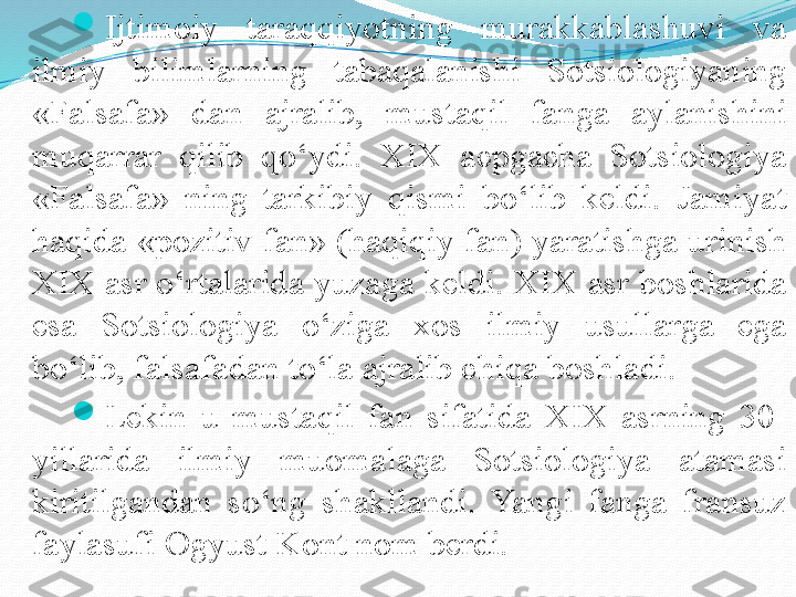 
Ijtimoiy  taraqqiyotning  murakkablashuvi  va 
ilmiy  bilimlarning  tabaqalanishi  Sotsiologiyaning 
«Falsafa»  dan  ajralib,  mustaqil  fanga  aylanishini 
muqarrar  qilib  qo‘ydi.  XIX  acpgacha  Sotsiologiya 
«Falsafa»  ning  tarkibiy  qismi  bo‘lib  keldi.  Jamiyat 
haqida «pozitiv fan» (haqiqiy fan) yaratishga urinish 
XIX asr o‘rtalarida yuzaga keldi. XIX asr boshlarida 
esa  Sotsiologiya  o‘ziga  xos  ilmiy  usullarga  ega 
bo‘lib, falsafadan to‘la ajralib chiqa boshladi.

Lekin  u  mustaqil  fan  sifatida  XIX  asrning  30-
yillarida  ilmiy  muomalaga  Sotsiologiya  atamasi 
kiritilgandan  so‘ng  shakllandi.  Yangi  fanga  fransuz 
faylasufi Ogyust Kont nom berdi. 