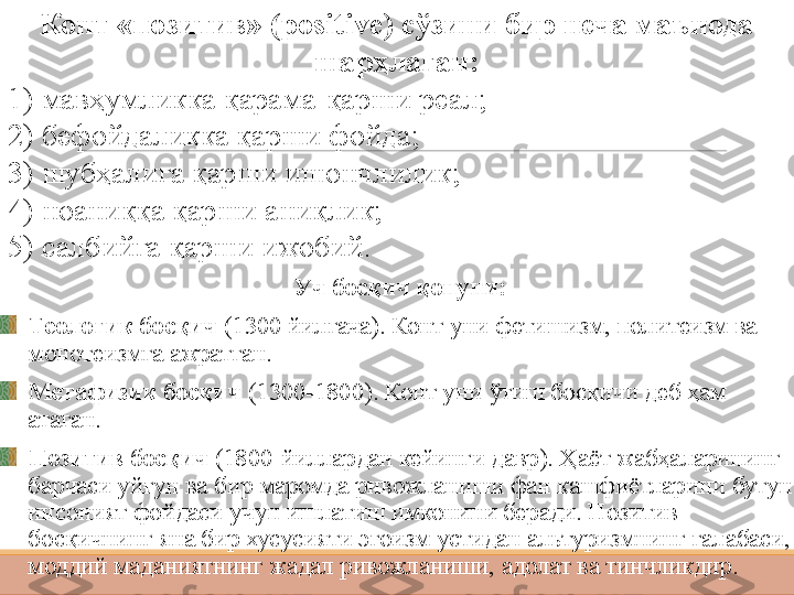 Конт «позитив» ( positive ) сўзини бир неча маънода 
шарҳлаган:
1)  мавҳумликка  қарама - қарши реал ;
2) бефойдаликка қарши фойда;
3) шубҳалига қарши ишончлилик;
4) ноаниққа қарши аниқлик;
5) салбийга қарши ижобий .
 
Уч босқи ч  қонуни :
Теологик босқич  (1300 йилгача) .  Конт уни фетишизм, политеизм ва 
монотеизмга ажратган. 
Метафизик босқич  (1300-1800). Конт уни ўтиш босқичи деб ҳам 
атаган. 
Позитив босқич  (1800-йиллардан кейинги давр). Ҳаёт жабҳаларининг 
барчаси уйғун ва бир маромда ривожланиши фан кашфиётларини бутун 
инсоният фойдаси учун ишлатиш имконини беради. Позитив 
босқичнинг яна бир хусусияти эгоизм устидан альтуризмнинг ғалабаси, 
моддий маданиятнинг жадал ривожланиши, адолат ва тинчликдир. 