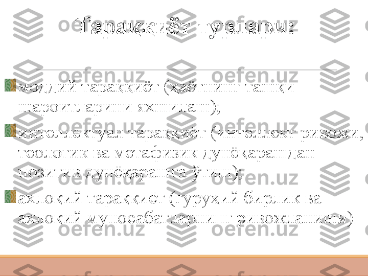 Тараққиёт тур лари :
м оддий тараққиёт (ҳаётнинг ташқи 
шароитларини яхшилаш);
и нтеллектуал тараққиёт (интеллект ривожи, 
теологик ва метафизик дунёқарашдан 
позитив дунёқарашга ўтиш);
ахлоқий тараққиёт (гуруҳий бирлик ва 
ахлоқий муносабатларнинг ривожланиши). 