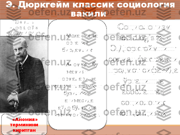 Э. Дюркгейм классик социология 
вакили 
Эмиль 
Дюркгейм
(1857-1917)
Механик ва 
органик 
бирдамлик
Аномия - бу 
жамият 
нормалари ва 
қадриятларининг 
бузилиши 
натижасида 
пайдо бўладиган 
ижтимоий ҳолат.
  «Аномия» 
терминини 
киритган Социологизм – 
sociologism –  
Э.Дюркгеймнинг 
социал фактларни 
предмет сифатида 
ўрганишга 
асосланган 
социологик 
концепцияси.     