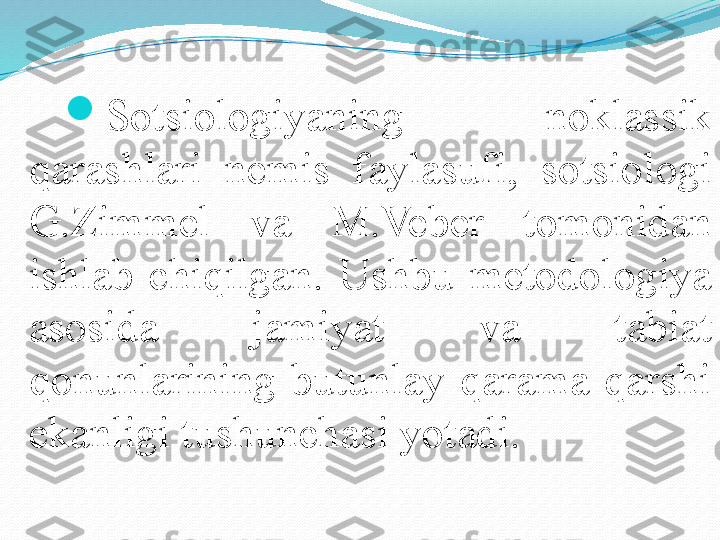 
Sotsiologiyaning  noklassik 
qarashlari   nemis  faylasufi,  sotsiologi 
G.Zimmel  va  M.Veber  tomonidan 
ishlab  chiqilgan.  Ushbu  metodologiya 
asosida  jamiyat  va  tabiat 
qonunlarining  butunlay  qarama-qarshi 
ekanligi tushunchasi yotadi. 