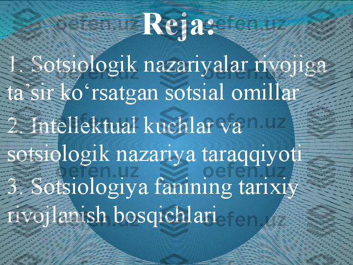 Reja:
1.  Sotsi ologik nazariyalar rivojiga 
ta’sir ko‘rsatgan sotsial  omil lar 
2.  Intellektual kuchlar va 
sotsiologik nazariya taraqqiyoti 
3.  Sotsiologiya fanining tarixiy 
rivojlanish bosqichlari 