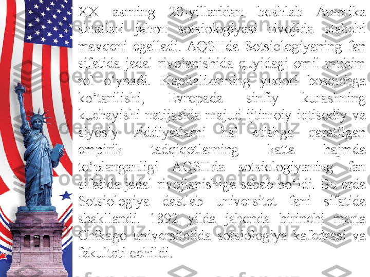 XX  asrning  20-yillaridan  boshlab  Amerika 
shtatlari  jahon  sotsiologiyasi  rivojida  etakchi 
mavqeni  egalladi.  AQSHda  Sotsiologiyaning  fan 
sifatida  jadal  rivolanishida  quyidagi  omil  muhim 
rol  o‘ynadi.  Kapitalizmning  yuqori  bosqichga 
ko‘tarilishi,  Evropada  sinfiy  kurashning 
kuchayishi  natijasida  majud  ijtimoiy-iqtisodiy  va 
siyosiy  ziddiyatlarni  hal  etishga  qaratilgan 
empirik  tadqiqotlarning  katta  hajmda 
to‘planganligi  AQSHda  sotsiologiyaning  fan 
sifatida  jadal  rivojlanishiga  sabab  bo‘ldi.  Bu  erda 
Sotsiologiya  dastlab  universitet  fani  sifatida 
shakllandi.  1892  yilda  jahonda  birinchi  marta 
C h ikago  universitetida  sotsiologiya  kafedrasi  va 
fakulteti ochildi.  