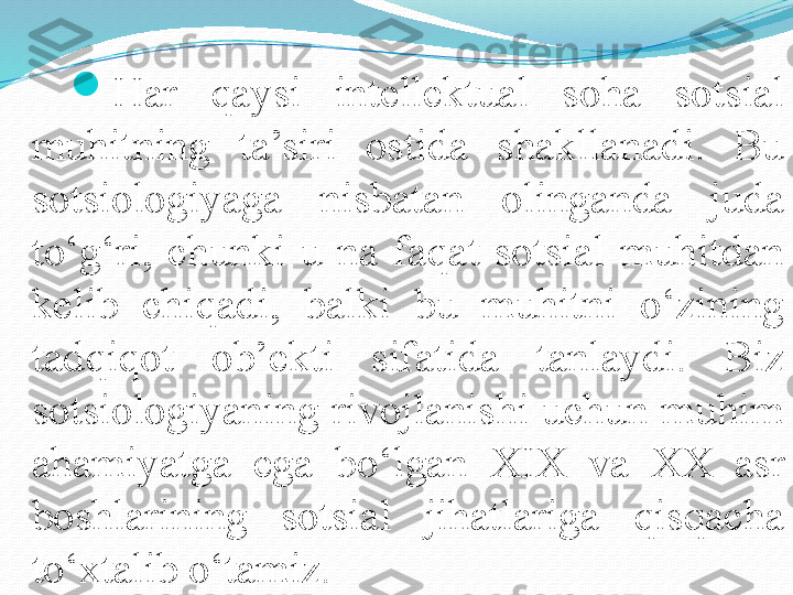 
Har  qaysi  intellektual  soha  sotsial 
muhitning  ta’siri  ostida  shakllanadi.  Bu 
sotsiologiyaga  nisbatan  olinganda  juda 
to‘g‘ri,  chunki  u  na  faqat  sotsial  muhitdan 
kelib  chiqadi,  balki  bu  muhitni  o‘zining 
tadqiqot  ob’ekti  sifatida  tanlaydi.  Biz 
sotsiologiyaning rivojlanishi uchun muhim 
ahamiyatga  ega  bo‘lgan  XIX  va  XX  asr 
boshlarining  sotsial  jihatlariga  qisqacha 
to‘xtalib o‘tamiz.  