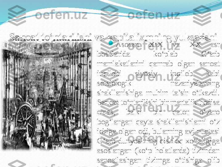 Sanoat to‘ntarilishi va kapitalizmning yuksalishi 

Asosan  XIX  va  XX  asr 
boshlarida  ko‘plab  G‘arb 
mamlakatlarini  qamrab  olgan  sanoat 
inqilobi  siyosiy  inqilob  kabi 
sotsiologik  nazariyalarning 
shakllanishiga  muhim  ta’sir  o‘tkazdi. 
Sanoat to‘ntarilishi bir martalik hodisa 
emas,  balki  bir  qator  o‘zaro 
bog‘langan  qayta  shakllanishlarni  o‘z 
ichiga olgan edi, bularning avj nuqtasi 
G‘arb  dunyosining  qishloq  xo‘jaligiga 
asoslangan  (ko‘p  holatlarda)  tizimdan 
sanoatlashgan  tizimga  o‘tishiga  olib 
keldi.  