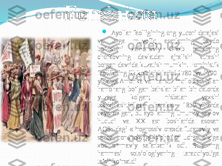 Feminizm

Ayollar  faolligining  eng  yuqori  darajasi 
va  unga  muvofiq  asarlarning  paydo 
bo‘lishini  zamonaviy  G‘arb  tarixining 
cherkovning  davlatdan  ajralishi  kurashi 
borgan davrida kuzatish mumkin. Feministik 
faollikning ilk ko‘rinishlarini 1780- va 1790-
yillarga Amerika va Fransuz inqiloblari bilan 
hamohang  bo‘lgan  bahslar  bilan  bir  qatorda 
yuzaga  kelgan;  nisbatan  yaxshi 
tashkillashtirilgan  harakat  1850-yillarda 
qayd  etilgan,  bu  ayollarning  umumiy  saylov 
huquqi  va  XX  asr  boshlarida  asosan 
AQSHdagi  «Progressiv  era»d a  
fuqaroviy  va 
sanoat  qonunchiligi  islohotlari  uchun  o‘ziga 
xos  ommaviy  safarbarlik  edi.  Bularning 
hammasi  sotsiologiyaning  taraqqiyotiga  
ta’sir ko‘rsatdi 