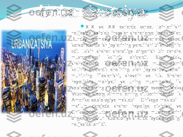 Urbanizatsiya

XIX  va  XX  asrlarda  sanoat  to‘ntarilishi 
natijasida  ko‘plab  insonlar  shaharlarga  joylashdilar. 
Bunday  ommaviy  migratsiya  shaharlarda  sanoat 
korxonalarida  ish  joylarining  yaratilishi  bilan  bog‘liq 
edi.  Lekin  shahar  sharoitiga  o‘rganish  bir  qancha 
muammolarni  kelitrib  chiqardi.  S h uningdek, 
shaharlarning  ko‘payishi  ko‘plab  muammolarni 
keltirib  chiqardi:  aholining  zich  joylashuvi,  atrof-
muhitning  ifloslanishi,  sh ovqin  va  h.k.  S h ahar 
hayotining  mohiyati  va  uning  muammolari  ilk 
sotsiologlarning  ko‘pchiliginining,  asosan  Maks 
Veber  va  Georg  Zimmellarning  e’tiborini  tortdi.  Ilk 
Amerika  sotsiologiya  maktabi  –  C h ikago  maktabi  – 
ma’lum  darajada  shahar  hayotiga  qiziqishi  va 
C h ikagodan  urbanizatsiya  va  uning  muammolarini 
o‘rganish  uchun  laboratoriya  sifatida  foydalanganligi 
natijasida tanildi.  