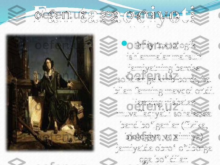 Fan taraqqiyoti

Ilmiy texnologik 
ishlanmalar mahsuli 
jamiyatning barcha 
sohalariga kirib bordi, bu 
bilan fanning mavqei ortdi. 
Fanning nisbatan 
muvaffaqiyatli sohalarida 
band bo‘lganlar  (fizika, 
biologiya va ximiya) 
jamiyatda obro‘-e’tiborga 
ega bo‘ldilar. 