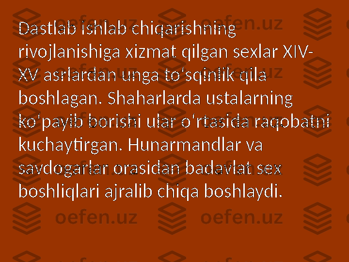 Dastlab ishlab chiqarishning 
rivojlanishiga xizmat qilgan sexlar XIV-
XV asrlardan unga to‘sqinlik qila 
boshlagan. Shaharlarda ustalarning 
ko‘payib borishi ular o‘rtasida raqobatni 
kuchaytirgan. Hunarmandlar va 
savdogarlar orasidan badavlat sex 
boshliqlari ajralib chiqa boshlaydi. 