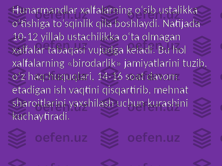 Hunarmandlar xalfalarning o‘sib ustalikka 
o‘tishiga to‘sqinlik qila boshlaydi. Natijada 
10-12 yillab ustachilikka o‘ta olmagan 
xalfalar tabaqasi vujudga keladi. Bu hol 
xalfalarning «birodarlik» jamiyatlarini tuzib, 
o‘z haq-huquqlari, 14-16 soat davom 
etadigan ish vaqtini qisqartirib, mehnat 
sharoitlarini yaxshilash uchun kurashini 
kuchaytiradi. 