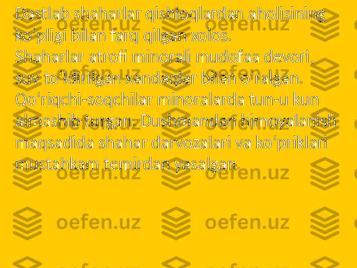 Dastlab shaharlar qishloqlardan aholisining 
ko‘pligi bilan farq qilgan xolos.
Shaharlar atrofi minorali mudofaa devori, 
suv to‘ldirilgan xandaqlar bilan o‘ralgan.
Qo‘riqchi-soqchilar minoralarda tun-u kun 
almashib turgan. Dushmandan himoyalanish 
maqsadida shahar darvozalari va ko‘priklari 
mustahkam temirdan yasalgan.  