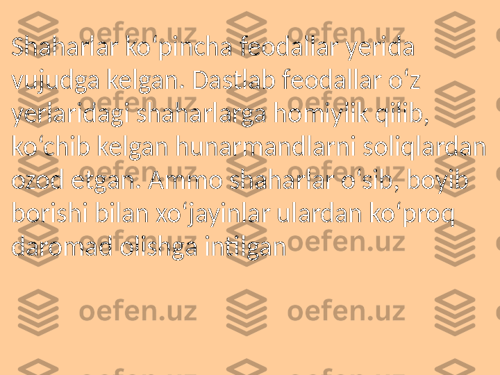 Shaharlar ko‘pincha feodallar yerida 
vujudga kelgan. Dastlab feodallar o‘z 
yerlaridagi shaharlarga homiylik qilib, 
ko‘chib kelgan hunarmandlarni soliqlardan 
ozod etgan. Ammo shaharlar o‘sib, boyib 
borishi bilan xo‘jayinlar ulardan ko‘proq 
daromad olishga intilgan 