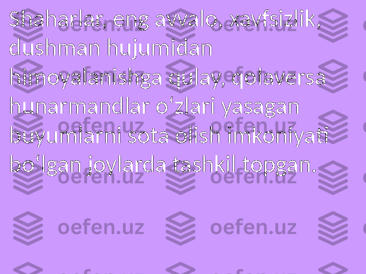 Shaharlar, eng avvalo, xavfsizlik, 
dushman hujumidan 
himoyalanishga qulay, qolaversa 
hunarmandlar o‘zlari yasagan 
buyumlarni sota olish imkoniyati 
bo‘lgan joylarda tashkil topgan. 