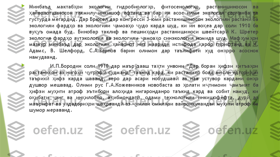 
Минбаъд  мактаб ои  экологии  гидробиолог о,  фитосенолог о,  растанишиносон  ва ҳ ҳ ҳ
айвонотшиносон  такмилу  инкишоф  ёфтанд  ва  бар  ин  асос  илми  экология  сер анба  ва 	
ҳ ҷ
густурда мегардид. Дар Брюсел дар конгресси 3-юми растанишиносон экологияи растан  ба 	
ӣ
экологияи  фард о  ва  экологияи  амоа о  удо  карда  шуд,  ки  ин  во еа  дар  соли  1910  ба 	
ҳ ҷ ҳ ҷ қ
ву уъ  омада  буд.  Бинобар  таклиф  ва  пешни оди  растанишиноси  швейтсар   К.  Шретер 	
қ ҳ ӣ
экология  фард о  аутэкология  ва  экологияи  амоа о  синэкология  номида  шуд.  Маф ум ои 	
ҳ ҷ ҳ ҳ ҳ
мазкур  минбаъд  дар  экологияи  айвонот  низ  мавриди  истифода  арор  гирифтанд  ва  Ч. 	
ҳ қ
Адамс,  В.  Шелфорд,  С.А.Зернов  барин  олимон  дар  таълифоти  худ  он оро  асоснок 	
ҳ
намудаанд. 

И.П.Бородин  соли  1910  дар  маър зааш  та ти  унвони  “Дар  бораи  ифзи  итъа ои 	
ӯ ҳ ҳ қ ҳ
растани ои  аз  ниго и  у роф   судманд”  таъкид  кард,  ки  растани о  бояд  мисли  ёдгори ои 	
ҳ ҳ ҷ ғ ӣ ҳ ҳ
таърих   ифз  карда  шаванд,  зеро  дар  асари  нобудшав   аз  нав  устувор  кардани  он о 
ӣ ҳ ӣ ҳ
душвор  мешавад.  Олими  рус  Г.А.Кожевников  новобаста  аз  олати  и тимоии  амъият  ба 	
ҳ ҷ ҷ
ифзи  му ити  атроф  эътибори  ало ида  нигаронданро  таъкид  кард  ва  собит  намуд,  ки 	
ҳ ҳ ҳ
о ибати  анг  ва  ин илоб о,  а ибмондаг ,  одами  технологияи  инкишофёфта,  дур   аз 
қ ҷ қ ҳ қ ӣ ӣ
маърифат ва у дадори ои ша рванд  аз  умлаи омил ои вайронкунандаи му ити атроф ба 	
ҳ ҳ ҳ ӣ ҷ ҳ ҳ
шумор мераванд.                  