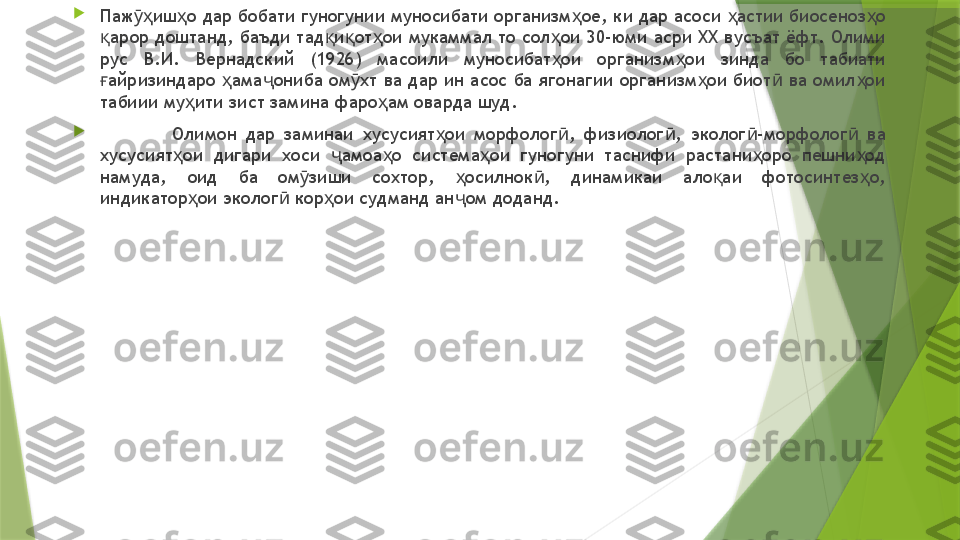 
Паж иш о дар бобати гуногунии муносибати организм ое, ки дар асоси  астии биосеноз о ӯҳ ҳ ҳ ҳ ҳ
арор доштанд, баъди тад и от ои мукаммал то сол ои 30-юми асри ХХ вусъат ёфт. Олими 	
қ қ қ ҳ ҳ
рус  В.И.  Вернадский  (1926)  масоили  муносибат ои  организм ои  зинда  бо  табиати 	
ҳ ҳ
айризиндаро  ама ониба ом хт ва дар ин асос ба ягонагии организм ои биот  ва омил ои 	
ғ ҳ ҷ ӯ ҳ ӣ ҳ
табиии му ити зист замина фаро ам оварда шуд. 	
ҳ ҳ

Олимон  дар  заминаи  хусусият ои  морфолог ,  физиолог ,  эколог -морфолог   ва 	
ҳ ӣ ӣ ӣ ӣ
хусусият ои  дигари  хоси  амоа о  система ои  гуногуни  таснифи  растани оро  пешни од 	
ҳ ҷ ҳ ҳ ҳ ҳ
намуда,  оид  ба  ом зиши  сохтор,  осилнок ,  динамикаи  ало аи  фотосинтез о, 	
ӯ ҳ ӣ қ ҳ
индикатор ои эколог  кор ои судманд ан ом доданд. 	
ҳ ӣ ҳ ҷ                 