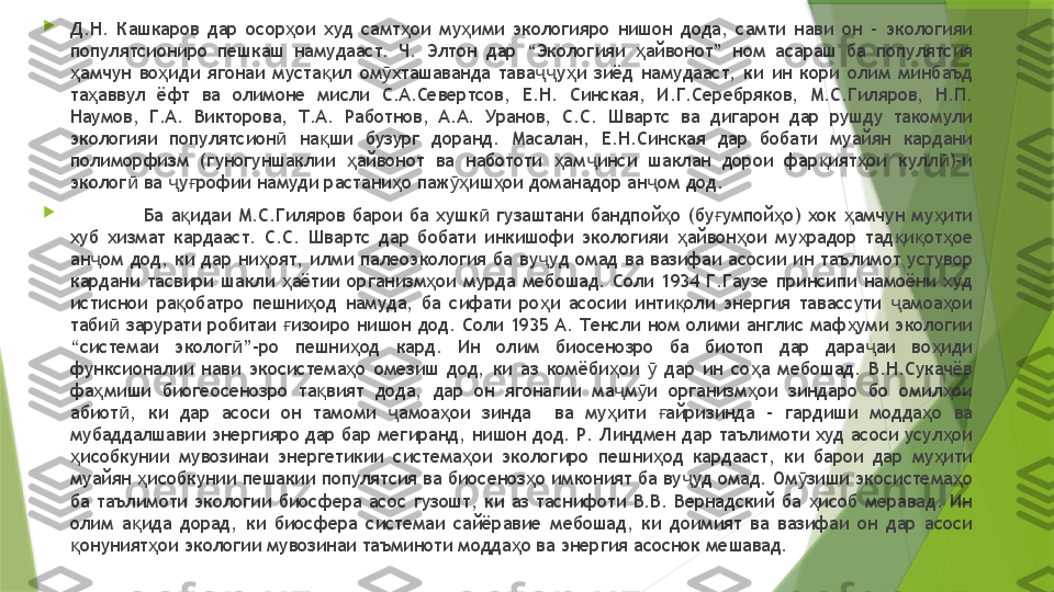 
Д.Н.  Кашкаров  дар  осор ои  худ  самт ои  му ими  экологияро  нишон  дода,  самти  нави  он  –  экологияи ҳ ҳ ҳ
популятсиониро  пешкаш  намудааст.  Ч.  Элтон  дар  “Экологияи  айвонот”  ном  асараш  ба  популятсия 	
ҳ
амчун  во иди  ягонаи  муста ил  ом хташаванда  тава у и  зиёд  намудааст,  ки  ин  кори  олим  минбаъд 	
ҳ ҳ қ ӯ ҷҷ ҳ
та аввул  ёфт  ва  олимоне  мисли  С.А.Севертсов,  Е.Н.  Синская,  И.Г.Серебряков,  М.С.Гиляров,  Н.П. 	
ҳ
Наумов,  Г.А.  Викторова,  Т.А.  Работнов,  А.А.  Уранов,  С.С.  Швартс  ва  дигарон  дар  рушду  такомули 
экологияи  популятсион   на ши  бузург  доранд.  Масалан,  Е.Н.Синская  дар  бобати  муайян  кардани 	
ӣ қ
полиморфизм  (гуногуншаклии  айвонот  ва  набототи  ам инси  шаклан  дорои  фар ият ои  кулл )–и 	
ҳ ҳ ҷ қ ҳ ӣ
эколог  ва  у рофии намуди растани о паж иш ои доманадор ан ом дод. 	
ӣ ҷ ғ ҳ ӯҳ ҳ ҷ

Ба  а идаи  М.С.Гиляров  барои  ба  хушк   гузаштани  бандпой о  (бу умпой о)  хок  амчун  му ити 	
қ ӣ ҳ ғ ҳ ҳ ҳ
хуб  хизмат  кардааст.  С.С.  Швартс  дар  бобати  инкишофи  экологияи  айвон ои  му радор  тад и от ое 	
ҳ ҳ ҳ қ қ ҳ
ан ом  дод,  ки  дар  ни оят,  илми  палеоэкология  ба  ву уд  омад  ва  вазифаи  асосии  ин  таълимот  устувор 	
ҷ ҳ ҷ
кардани  тасвири  шакли  аётии  организм ои  мурда  мебошад.  Соли  1934  Г.Гаузе  принсипи  намоёни  худ 	
ҳ ҳ
истиснои  ра обатро  пешни од  намуда,  ба  сифати  ро и  асосии  инти оли  энергия  тавассути  амоа ои 	
қ ҳ ҳ қ ҷ ҳ
таби   зарурати  робитаи  изоиро  нишон  дод.  Соли  1935  А.  Тенсли  ном  олими  англис  маф уми  экологии 	
ӣ ғ ҳ
“системаи  эколог ”-ро  пешни од  кард.  Ин  олим  биосенозро  ба  биотоп  дар  дара аи  во иди 	
ӣ ҳ ҷ ҳ
функсионалии  нави  экосистема о  омезиш  дод,  ки  аз  комёби ои    дар  ин  со а  мебошад.  В.Н.Сукачёв 	
ҳ ҳ ӯ ҳ
фа миши  биогеосенозро  та вият  дода,  дар  он  ягонагии  ма м и  организм ои  зиндаро  бо  омил ои 	
ҳ қ ҷ ӯ ҳ ҳ
абиот ,  ки  дар  асоси  он  тамоми  амоа ои  зинда    ва  му ити  айризинда  –  гардиши  модда о  ва 	
ӣ ҷ ҳ ҳ ғ ҳ
мубаддалшавии энергияро дар бар мегиранд, нишон дод. Р. Линдмен дар таълимоти худ асоси усул ои 	
ҳ
исобкунии  мувозинаи  энергетикии  система ои  экологиро  пешни од  кардааст,  ки  барои  дар  му ити 	
ҳ ҳ ҳ ҳ
муайян  исобкунии пешакии популятсия ва биосеноз о имконият ба ву уд омад. Ом зиши экосистема о 	
ҳ ҳ ҷ ӯ ҳ
ба  таълимоти  экологии  биосфера  асос  гузошт,  ки  аз  таснифоти  В.В.  Вернадский  ба  исоб  меравад.  Ин 	
ҳ
олим  а ида  дорад,  ки  биосфера  системаи  сайёравие  мебошад,  ки  доимият  ва  вазифаи  он  дар  асоси 	
қ
онуният ои экологии мувозинаи таъминоти модда о ва энергия асоснок мешавад. 	
қ ҳ ҳ                 