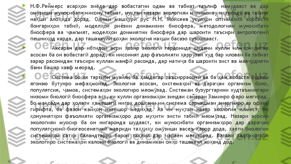 
Н.Ф.Реймерс  асар ои  зиёде  дар  вобастагии  одам  ва  табиат  таълиф  намудааст  ва  дар ҳ
ом зиши  муносибати  инсону  табиат,  ну таи назари  экологияи и тимоиву  и тисод   ва  табиат 	
ӯ қ ҷ қ ӣ
на ши  ало ида  дорад.  Олими  маш ури  рус  Н.Н.  Моисеев  усул ои  оптималии  корбасти 
қ ҳ ҳ ҳ
боигари ои  таби ,  модел ои  риёзии  динамикии  биосфера,  методологияи  муносибати 	
ҳ ӣ ҳ
биосфера  ва  амъият,  модел ои  доимиятии  биосфера  дар  шароити  таъсири  антропоген  	
ҷ ҳ ӣ
пешни од карда, дар ташаккули со аи экология на ши басазо гузоштааст. 	
ҳ ҳ қ

Аксаран  дар  ибтидои  асри  озир  эколог   гардонида  шудани  кулли  илм ои  дигар 	
ҳ ӣ ҳ
асосан ба он вобастаг  дорад, ки инсоният дар фаъолияти  арр заи худ бар иловаи ба табиат 	
ӣ ҳ ӯ
зарар расонидан таъсири куллан манф  расонда, дар нати а ба шароити зист ва мав удияти 	
ӣ ҷ ҷ
бани башар хавф меорад. 

Система  бо  як  тартиби  муайян  ба  амдигар  таъсиррасон   ва  ба  ам  вобаста  будани 	
ҳ ӣ ҳ
ягонаю  бутунро  мефа монад.  Экология  асосан,  система ои  аз  дара аи  организм  боло, 	
ҳ ҳ ҷ
популятсия,  амоа,  система ои  экологиро  меом зад.  Системаи  бузургтарини  худтаъмингари 	
ҷ ҳ ӯ
низоми биолог  биосфера аст, ки кулли организм ои зиндаи сайёраи Заминро фаро мегирад. 	
ӣ ҳ
Бо  ма сади  дар  олати  амешаг   ниго   доштани  ин  система  сарчашмаи  энергияро  аз  офтоб 	
қ ҳ ҳ ӣ ҳ
гирифта,  ба  фазои  кай он  интишор  меди ад.  Аз  ин  ну таи  назар  экология  илмест,  ки 	
ҳ ҳ қ
онуният ои  фаъолияти  организм оро  дар  му ити  зисти  таби   меом зад.  Назари  асосии 	
қ ҳ ҳ ҳ ӣ ӯ
экологияи  муосир  ба  он  нигаронда  шудааст,  ки  муносибати  организм оро  дар  дара аи 	
ҳ ҷ
популятсион -биогеосенетик   мавриди  та и у  ом зиши  васеъ  арор  дода,  аёти  биологии 	
ӣ ӣ ҳқ қ ӯ қ ҳ
система ои  сат и  баландтарро  барои  та лил  дар  араён  мегузорад.  Ватани  тад и от ои 	
ҳ ҳ ҳ ҷ қ қ ҳ
экологиро система ои калони биолог  ва динамикаи он о ташаккул хо анд дод.	
ҳ ӣ ҳ ҳ                 