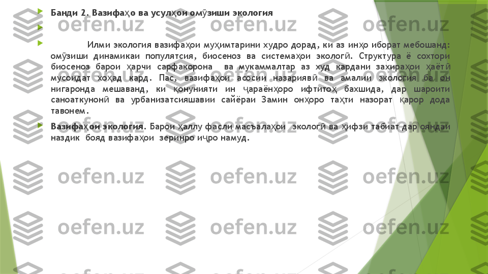 
Банди 2. Вазифа о ва усул ои ом зиши экологияҳ ҳ ӯ


Илми экология вазифа ои му имтарини худро дорад, ки аз ин о иборат мебошанд: 	
ҳ ҳ ҳ
ом зиши  динамикаи  популятсия,  биосеноз  ва  система ои  эколог .  Структура  ё  сохтори 	
ӯ ҳ ӣ
биосеноз  барои  арчи  сарфакорона    ва  мукаммалтар  аз  худ  кардани  захира ои  аёт  	
ҳ ҳ ҳ ӣ
мусоидат  хо ад  кард.  Пас,  вазифа ои  асосии  назарияв   ва  амалии  экология  ба  он 	
ҳ ҳ ӣ
нигаронда  мешаванд,  ки  онунияти  ин  араён оро  ифтито   бахшида,  дар  шароити 	
қ ҷ ҳ ҳ
саноаткунон   ва  урбанизатсияшавии  сайёраи  Замин  он оро  та ти  назорат  арор  дода 	
ӣ ҳ ҳ қ
тавонем.

Вазифа ои экология. 	
ҳ Барои  аллу фасли масъала ои  эколог  ва  ифзи табиат дар ояндаи 	ҳ ҳ ӣ ҳ
наздик  бояд вазифа ои  зеринро и ро намуд.	
ҳ ҷ                 