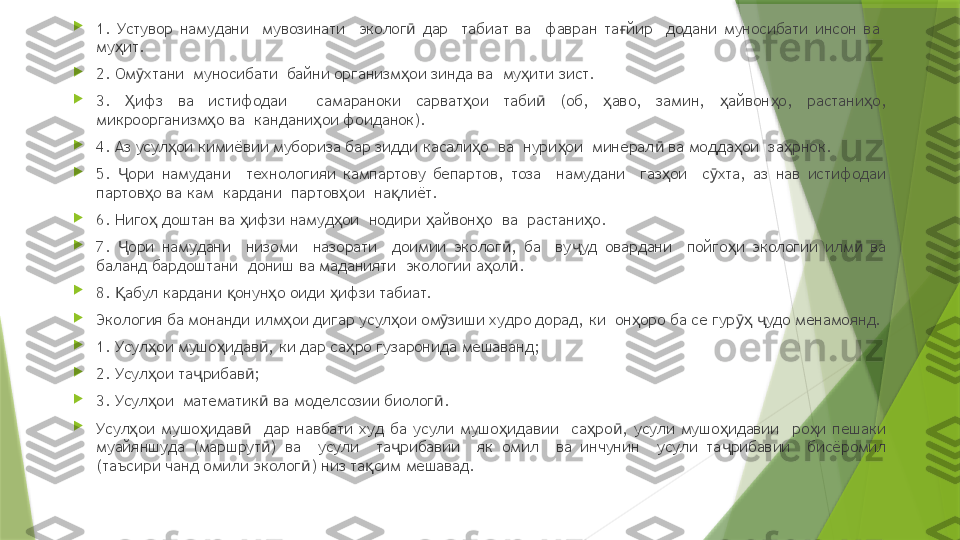 
1.  Устувор  намудани    мувозинати    эколог   дар    табиат  ва    фавран  та йир    додани  муносибати  инсон  ва   ӣ ғ
му ит.	
ҳ

2. Ом хтани  муносибати  байни организм ои зинда ва  му ити зист.	
ӯ ҳ ҳ

3.  ифз  ва  истифодаи    самараноки  сарват ои  таби   (об,  аво,  замин,  айвон о,  растани о, 	
Ҳ ҳ ӣ ҳ ҳ ҳ ҳ
микроорганизм о ва  кандани ои фоиданок).	
ҳ ҳ

4. Аз усул ои кимиёвии мубориза бар зидди касали о  ва  нури ои  минерал  ва модда ои  за рнок.	
ҳ ҳ ҳ ӣ ҳ ҳ

5.  ори  намудани    технологияи  кампартову  бепартов,  тоза    намудани    газ ои    с хта,  аз  нав  истифодаи 	
Ҷ ҳ ӯ
партов о ва кам  кардани  партов ои  на лиёт.	
ҳ ҳ қ

6. Ниго  доштан ва  ифзи намуд ои  нодири  айвон о  ва  растани о.
ҳ ҳ ҳ ҳ ҳ ҳ

7.  ори  намудани    низоми    назорати    доимии  эколог ,  ба    ву уд  овардани    пойго и  экологии  илм   ва 	
Ҷ ӣ ҷ ҳ ӣ
баланд бардоштани  дониш ва маданияти  экологии а ол .	
ҳ ӣ

8.  абул кардани  онун о оиди  ифзи табиат.	
Қ қ ҳ ҳ

Экология ба монанди илм ои дигар усул ои ом зиши худро дорад, ки  он оро ба се гур   удо менамоянд.	
ҳ ҳ ӯ ҳ ӯҳ ҷ

1. Усул ои мушо идав , ки дар са ро гузаронида мешаванд;	
ҳ ҳ ӣ ҳ

2. Усул ои та рибав ;
ҳ ҷ ӣ

3. Усул ои  математик  ва моделсозии биолог .
ҳ ӣ ӣ

Усул ои  мушо идав     дар  навбати  худ  ба  усули  мушо идавии    са ро ,  усули  мушо идавии    ро и  пешаки 	
ҳ ҳ ӣ ҳ ҳ ӣ ҳ ҳ
муайяншуда  (маршрут )  ва    усули    та рибавии    як  омил    ва  инчунин    усули  та рибавии    бисёромил 	
ӣ ҷ ҷ
(таъсири чанд омили эколог ) низ та сим мешавад.	
ӣ қ                 