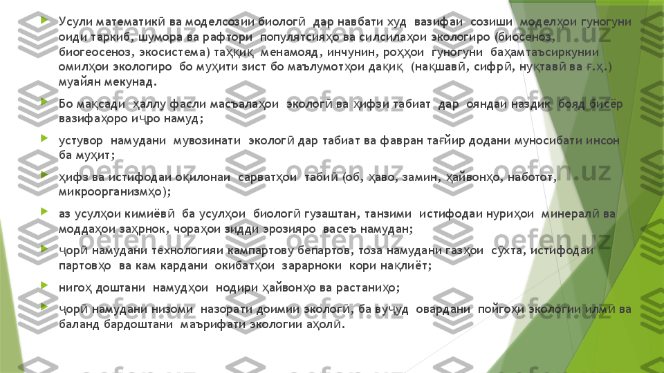 
Усули математик  ва моделсозии биолог   дар навбати худ  вазифаи  созиши  модел ои гуногуни ӣ ӣ ҳ
оиди таркиб, шумора ва рафтори  популятсия о ва силсила ои экологиро (биосеноз, 	
ҳ ҳ
биогеосеноз, экосистема) та и   менамояд, инчунин, ро ои  гуногуни  ба амтаъсиркунии 	
ҳқ қ ҳҳ ҳ
омил ои экологиро  бо му ити зист бо маълумот ои да и   (на шав , сифр , ну тав  ва  . .) 	
ҳ ҳ ҳ қ қ қ ӣ ӣ қ ӣ ғ ҳ
муайян мекунад.

Бо ма сади   аллу фасли масъала ои  эколог  ва  ифзи табиат  дар  ояндаи наздик  бояд бисёр  
қ ҳ ҳ ӣ ҳ
вазифа оро и ро намуд;	
ҳ ҷ

устувор  намудани  мувозинати  эколог  дар табиат ва фавран та йир додани муносибати инсон 	
ӣ ғ
ба му ит;	
ҳ

ифз ва истифодаи о илонаи  сарват ои  таби  (об,  аво, замин,  айвон о, наботот, 	
ҳ қ ҳ ӣ ҳ ҳ ҳ
микроорганизм о);	
ҳ

аз усул ои кимиёв   ба усул ои  биолог  гузаштан, танзими  истифодаи нури ои  минерал  ва 	
ҳ ӣ ҳ ӣ ҳ ӣ
модда ои за рнок, чора ои зидди эрозияро  васеъ намудан;
ҳ ҳ ҳ

ор  намудани технологияи кампартову бепартов, тоза намудани газ ои  с хта, истифодаи  	
ҷ ӣ ҳ ӯ
партов о  ва кам кардани  окибат ои  зарарноки  кори на лиёт;	
ҳ ҳ қ

ниго  доштани  намуд ои  нодири  айвон о ва растани о;	
ҳ ҳ ҳ ҳ ҳ

ор  намудани низоми  назорати доимии эколог , ба ву уд  овардани  пойго и экологии илм  ва 	
ҷ ӣ ӣ ҷ ҳ ӣ
баланд бардоштани  маърифати экологии а ол .	
ҳ ӣ                 