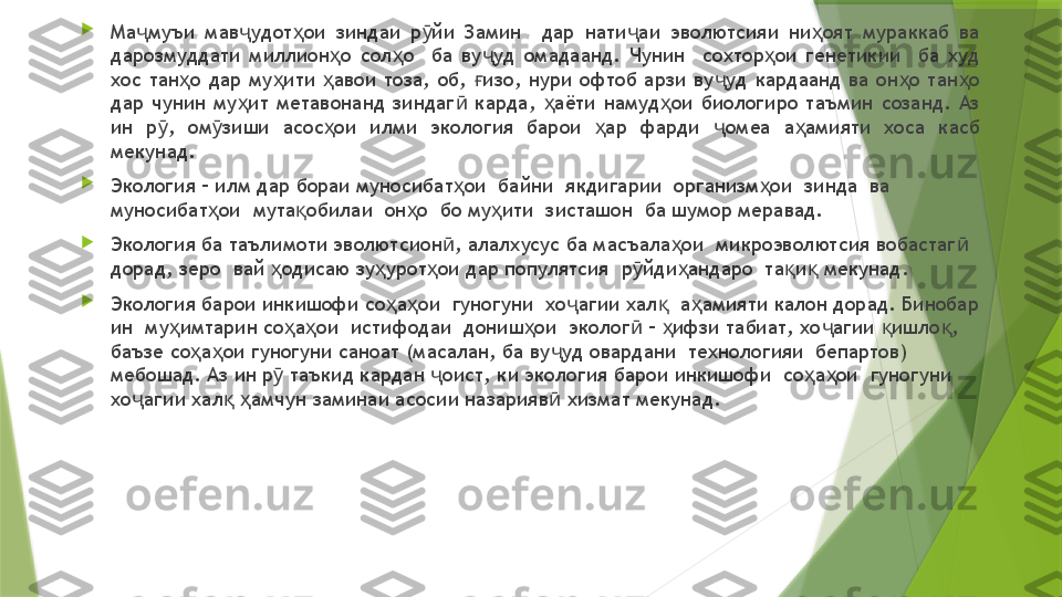 
Ма муъи  мав удот ои  зиндаи  р йи  Замин    дар  нати аи  эволютсияи  ни оят  мураккаб  ва ҷ ҷ ҳ ӯ ҷ ҳ
дарозмуддати  миллион о  сол о    ба  ву уд  омадаанд.  Чунин    сохтор ои  генетикии    ба  худ 	
ҳ ҳ ҷ ҳ
хос  тан о  дар  му ити  авои  тоза,  об,  изо,  нури  офтоб  арзи  ву уд  кардаанд  ва  он о  тан о 	
ҳ ҳ ҳ ғ ҷ ҳ ҳ
дар  чунин  му ит  метавонанд  зиндаг   карда,  аёти  намуд ои  биологиро  таъмин  созанд.  Аз 	
ҳ ӣ ҳ ҳ
ин  р ,  ом зиши  асос ои  илми  экология  барои  ар  фарди  омеа  а амияти  хоса  касб 	
ӯ ӯ ҳ ҳ ҷ ҳ
мекунад.

Экология – илм дар бораи муносибат ои  байни  якдигарии  организм ои  зинда  ва 	
ҳ ҳ
муносибат ои  мута обилаи  он о  бо му ити  зисташон  ба шумор меравад.	
ҳ қ ҳ ҳ

Экология ба таълимоти эволютсион , алалхусус ба масъала ои  микроэволютсия вобастаг  	
ӣ ҳ ӣ
дорад, зеро  вай  одисаю зу урот ои дар популятсия  р йди андаро  та и  мекунад.	
ҳ ҳ ҳ ӯ ҳ қ қ

Экология барои инкишофи со а ои  гуногуни  хо агии хал   а амияти калон дорад. Бинобар 	
ҳ ҳ ҷ қ ҳ
ин  му имтарин со а ои  истифодаи  дониш ои  эколог  –  ифзи табиат, хо агии  ишло , 	
ҳ ҳ ҳ ҳ ӣ ҳ ҷ қ қ
баъзе со а ои гуногуни саноат (масалан, ба ву уд овардани  технологияи  бепартов) 	
ҳ ҳ ҷ
мебошад. Аз ин р  таъкид кардан  оист, ки экология барои инкишофи  со а ои  гуногуни  	
ӯ ҷ ҳ ҳ
хо агии хал   амчун заминаи асосии назарияв  хизмат мекунад.  	
ҷ қ ҳ ӣ                 