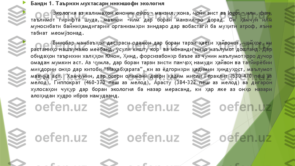 
Банди 1. Таърихи мухтасари инкишофи экология

Экология аз калима ои юнонии oikos – манзил, хона,  ойи зист ва logos – илм, фан, ҳ ҷ
таълимот  гирифта  шуда,  маънои  «илм  дар  бораи  манзил»ро  дорад.  Он  амчун  илм 	
ҳ
муносибати  байни амдигарии  организм ои  зиндаро  дар  вобастаг   ба  му ити  атроф,  яъне 	
ҳ ҳ ӣ ҳ
табиат  меом зонад.	
ӯ

Бинобар  манбаъ ои  дастраси  одамон  дар  бораи  тарзи  аёти  айвонот,  ой ое,  ки 	
ҳ ҳ ҳ ҷ ҳ
растани о  нашъунамо  меёбанд,  усули  кишту  кор    ва  монанди  ин о  маълумот  доштанд.  Дар 	
ҳ ҳ
обида ои таърихии хал ои Юнон,  инд, форсизабон о баъзе аз чунин маълумот оро дучор 	
ҳ қҳ Ҳ ҳ ҳ
омадан  мумкин  аст.  Аз  умла,  дар  бораи  тарзи  зисти  пан о   намуди  айвон  ва  та йирёбии 	
ҷ ҷ ҳ ҳ ғ
ми дории  он о  дар  китоби  “Ма аб арата”,  ки  аз  ёдгори ои  адимии  инду ост,  маълумот 	
қ ҳ ҳ ҳ ҳ қ ҳ ҳ
мав уд  аст.    амчунин,  дар  осори  олимони  даври  адим  мисли  Гераклит  (530–470  пеш  аз 
ҷ Ҳ қ
мелод),  Гиппократ  (460–370  пеш  аз  мелод),  Арасту  (384–322  пеш  аз  мелод)  ва  дигарон 
хулоса ои  чу ур  дар  бораи  экология  ба  назар  мерасанд,  ки  ар  яке  аз  он о  назари 	
ҳ қ ҳ ҳ
ало идаи худро иброз намудаанд. 	
ҳ                 