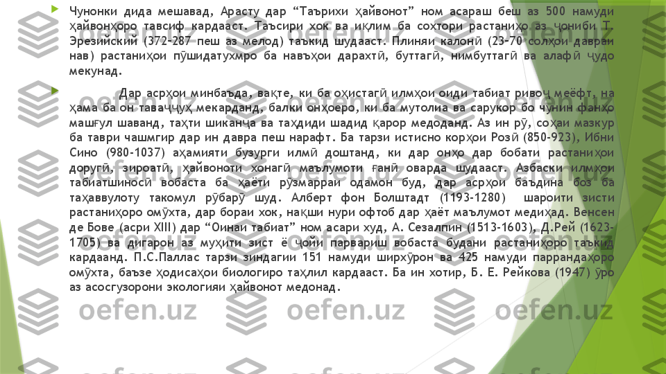 
Чунонки  дида  мешавад,  Арасту  дар  “Таърихи  айвонот”  ном  асараш  беш  аз  500  намуди ҳ
айвон оро  тавсиф  кардааст.  Таъсири  хок  ва  и лим  ба  сохтори  растани о  аз  ониби  Т. 	
ҳ ҳ қ ҳ ҷ
Эрезийский  (372–287  пеш  аз  мелод)  таъкид  шудааст.  Плиняи  калон   (23–70  сол ои  давраи 	
ӣ ҳ
нав)  растани ои  п шидатухмро  ба  навъ ои  дарахт ,  буттаг ,  нимбуттаг   ва  алаф   удо 	
ҳ ӯ ҳ ӣ ӣ ӣ ӣ ҷ
мекунад. 

Дар  аср ои  минбаъда,  ва те,  ки  ба  о истаг   илм ои  оиди  табиат  риво   меёфт,  на 	
ҳ қ ҳ ӣ ҳ ҷ
ама  ба  он  тава у   мекарданд,  балки  он оеро,  ки  ба  мутолиа  ва  сарукор  бо  чунин  фан о 	
ҳ ҷҷ ҳ ҳ ҳ
маш ул  шаванд,  та ти  шикан а  ва  та диди  шадид  арор  медоданд.  Аз  ин  р ,  со аи  мазкур 	
ғ ҳ ҷ ҳ қ ӯ ҳ
ба  таври  чашмгир  дар  ин  давра  пеш  нарафт.  Ба  тарзи  истисно  кор ои  Роз   (850-923),  Ибни 	
ҳ ӣ
Сино  (980-1037)  а амияти  бузурги  илм   доштанд,  ки  дар  он о  дар  бобати  растани ои 	
ҳ ӣ ҳ ҳ
доруг ,  зироат ,  айвоноти  хонаг   маълумоти  ан   оварда  шудааст.  Азбаски  илм ои 	
ӣ ӣ ҳ ӣ ғ ӣ ҳ
табиатшинос   вобаста  ба  аёти  р змарраи  одамон  буд,  дар  аср ои  баъдина  боз  ба 	
ӣ ҳ ӯ ҳ
та аввулоту  такомул  р бар   шуд.  Алберт  фон  Болштадт  (1193-1280)    шароити  зисти 	
ҳ ӯ ӯ
растани оро ом хта, дар бораи хок, на ши нури офтоб дар  аёт маълумот меди ад. Венсен 	
ҳ ӯ қ ҳ ҳ
де Бове (асри XIII) дар “Оинаи табиат” ном асари худ, А. Сезалпин (1513-1603), Д.Рей (1623-
1705)  ва  дигарон  аз  му ити  зист  ё  ойи  парвариш  вобаста  будани  растани оро  таъкид 	
ҳ ҷ ҳ
кардаанд.  П.С.Паллас  тарзи  зиндагии  151  намуди  ширх рон  ва  425  намуди  парранда оро 	
ӯ ҳ
ом хта,  баъзе  одиса ои  биологиро  та лил  кардааст.  Ба  ин  хотир,  Б.  Е.  Рейкова  (1947)  ро 	
ӯ ҳ ҳ ҳ ӯ
аз асосгузорони экологияи  айвонот медонад. 	
ҳ                 