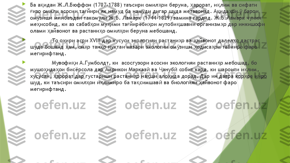 
Ба а идаи Ж.Л.Бюффон (1707-1788) таъсири омил ои беруна,  арорат, и лим ва сифати қ ҳ ҳ қ
изо омили асосии та йири як намуд ба намуди дигар шуда метавонад. А ида ои   барои 	
ғ ғ қ ҳ ӯ
ом зиши минбаъдаи такомули Ж.Б. Ламарк (1744	
ӯ -1829 ) замина гардид. Ж.Б.Ламарк чунин 
ме исобид, ки аз сабаб ои му ими та йирёби ои мутоби шавии организм о дар инкишофи 
ҳ ҳ ҳ ғ ҳ қ ҳ
олами  айвонот ва растани о омил ои беруна мебошанд. 	
ҳ ҳ ҳ

То охири асри XVIII дар хусуси экологияи растани о ва  айвонот далел о дастрас 	
ҳ ҳ ҳ
шуда бошанд  ам, он о тан о ну таи назари экологии ом зиши  одиса ои табииро фаро 	
ҳ ҳ ҳ қ ӯ ҳ ҳ
мегирифтанд. 

Мувофи и А.Гумболдт, ки  асосгузори асосии экологияи растани о мебошад, бо 	
қ ҳ
мушо ида ои бисёрсола дар Амрикои Марказ  ва  ануб  собит кард, ки шароити и лим, 	
ҳ ҳ ӣ Ҷ ӣ қ
хусусан,  арорат дар густариши растани о на ши ало ида дорад. Дар ин давра кор ое и ро 	
ҳ ҳ қ ҳ ҳ ҷ
шуд, ки таъсири омил ои и лимиро ба та симшав  ва биологияи  айвонот фаро 	
ҳ қ қ ӣ ҳ
мегирифтанд.                  