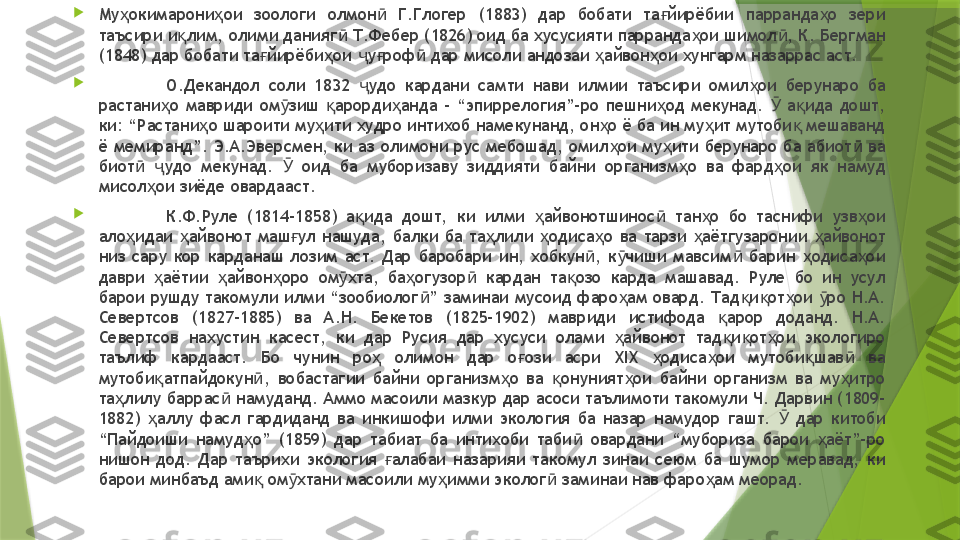 
Му окимарони ои  зоологи  олмон   Г.Глогер  (1883)  дар  бобати  та йирёбии  парранда о  зери ҳ ҳ ӣ ғ ҳ
таъсири и лим, олими данияг  Т.Фебер (1826) оид ба хусусияти парранда ои шимол , К. Бергман 	
қ ӣ ҳ ӣ
(1848) дар бобати та йирёби ои  у роф  дар мисоли андозаи  айвон ои хунгарм назаррас аст. 	
ғ ҳ ҷ ғ ӣ ҳ ҳ

О.Декандол  соли  1832  удо  кардани  самти  нави  илмии  таъсири  омил ои  берунаро  ба 	
ҷ ҳ
растани о  мавриди  ом зиш  арорди анда  –  “эпиррелогия”–ро  пешни од  мекунад.    а ида  дошт, 	
ҳ ӯ қ ҳ ҳ Ӯ қ
ки: “Растани о шароити му ити худро интихоб намекунанд, он о ё ба ин му ит мутоби  мешаванд 	
ҳ ҳ ҳ ҳ қ
ё мемиранд”. Э.А.Эверсмен, ки аз олимони рус мебошад, омил ои му ити берунаро ба абиот  ва 	
ҳ ҳ ӣ
биот   удо  мекунад.    оид  ба  муборизаву  зиддияти  байни  организм о  ва  фард ои  як  намуд 	
ӣ ҷ Ӯ ҳ ҳ
мисол ои зиёде овардааст. 	
ҳ

К.Ф.Руле  (1814-1858)  а ида  дошт,  ки  илми  айвонотшинос   тан о  бо  таснифи  узв ои 	
қ ҳ ӣ ҳ ҳ
ало идаи  айвонот  маш ул  нашуда,  балки  ба  та лили  одиса о  ва  тарзи  аётгузаронии  айвонот 	
ҳ ҳ ғ ҳ ҳ ҳ ҳ ҳ
низ  сару  кор  карданаш  лозим  аст.  Дар  баробари  ин,  хобкун ,  к чиши  мавсим   барин  одиса ои 	
ӣ ӯ ӣ ҳ ҳ
даври  аётии  айвон оро  ом хта,  ба огузор   кардан  та озо  карда  машавад.  Руле  бо  ин  усул 	
ҳ ҳ ҳ ӯ ҳ ӣ қ
барои рушду такомули илми “зообиолог ” заминаи мусоид фаро ам овард. Тад и от ои  ро Н.А. 	
ӣ ҳ қ қ ҳ ӯ
Севертсов  (1827-1885)  ва  А.Н.  Бекетов  (1825-1902)  мавриди  истифода  арор  доданд.  Н.А. 	
қ
Севертсов  нахустин  касест,  ки  дар  Русия  дар  хусуси  олами  айвонот  тад и от ои  экологиро 	
ҳ қ қ ҳ
таълиф  кардааст.  Бо  чунин  ро   олимон  дар  о ози  асри  XIX  одиса ои  мутоби шав   ва 	
ҳ ғ ҳ ҳ қ ӣ
мутоби атпайдокун ,  вобастагии  байни  организм о  ва  онуният ои  байни  организм  ва  му итро 	
қ ӣ ҳ қ ҳ ҳ
та лилу баррас  намуданд. Аммо масоили мазкур дар асоси таълимоти такомули Ч. Дарвин (1809-	
ҳ ӣ
1882)  аллу  фасл  гардиданд  ва  инкишофи  илми  экология  ба  назар  намудор  гашт.    дар  китоби 	
ҳ Ӯ
“Пайдоиши  намуд о”  (1859)  дар  табиат  ба  интихоби  таби   овардани  “мубориза  барои  аёт”-ро 	
ҳ ӣ ҳ
нишон  дод.  Дар  таърихи  экология  алабаи  назарияи  такомул  зинаи  сеюм  ба  шумор  меравад,  ки 	
ғ
барои минбаъд ами  ом хтани масоили му имми эколог  заминаи нав фаро ам меорад. 	
қ ӯ ҳ ӣ ҳ                 