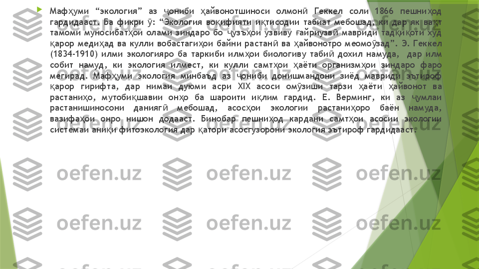 
Маф уми  “экология”  аз  ониби  айвонотшиноси  олмон   Геккел  соли  1866  пешни од ҳ ҷ ҳ ӣ ҳ
гардидааст.  Ба  фикри  :  “Экология  во ифияти  и тисодии  табиат  мебошад,  ки  дар  як  ва т 	
ӯ қ қ қ
тамоми  муносибат ои  олами  зиндаро  бо  узъ ои  узвиву  айриузв   мавриди  тад и оти  худ 	
ҳ ҷ ҳ ғ ӣ қ қ
арор  меди ад  ва  кулли  вобастаги ои  байни  растан   ва  айвонотро  меомо зад”.  Э.  Геккел 	
қ ҳ ҳ ӣ ҳ ӯ
(1834-1910)  илми  экологияро  ба  таркиби  илм ои  биологиву  таби   дохил  намуда,    дар  илм 	
ҳ ӣ
собит  намуд,  ки  экология  илмест,  ки  кулли  самт ои  аёти  организм ои  зиндаро  фаро 	
ҳ ҳ ҳ
мегирад.  Маф уми  экология  минбаъд  аз  ониби  донишмандони  зиёд  мавриди  эътироф 	
ҳ ҷ
арор  гирифта,  дар  нимаи  дуюми  асри  XIX  асоси  ом зиши  тарзи  аёти  айвонот  ва 	
қ ӯ ҳ ҳ
растани о,  мутоби шавии  он о  ба  шароити  и лим  гардид.  Е.  Верминг,  ки  аз  умлаи 	
ҳ қ ҳ қ ҷ
растанишиносони  данияг   мебошад,  асос ои  экологии  растани оро  баён  намуда, 	
ӣ ҳ ҳ
вазифа ои  онро  нишон  додааст.  Бинобар  пешни од  кардани  самт ои  асосии  экологии 	
ҳ ҳ ҳ
системаи ани и фитоэкология дар  атори асосгузорони экология эътироф гардидааст. 	
қ қ                 