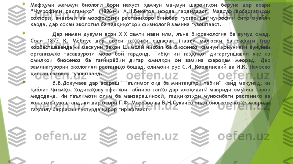 
Маф уми  ма м и  биолог   бори  нахуст  амчун  ма м и  шароит ои  беруна  дар  асари ҳ ҷ ӯ ӣ ҳ ҷ ӯ ҳ
“ у рофияи  растани о”  (1896)-и  А.Н.Бекетов  ифода  гардидааст.  Мавсуф  вобастаги ои 	
Ҷ ғ ҳ ҳ
сохтор ,  анатом   ва  морфологии  растани оро  бинобар  густариши  у рофии  он о  муайян 	
ӣ ӣ ҳ ҷ ғ ҳ
карда, дар со аи экология ба тад и от ои физиолог  замина гузоштааст. 	
ҳ қ қ ҳ ӣ

Дар  нимаи  дувуми  асри  ХIX  самти  нави  илм,  яъне  биосенология  ба  ву уд  омад. 	
ҷ
Соли  1877  К.  Мёбиус  дар  асоси  та и и  садафак  (навъи  малюски  ба  сифати  изо 	
ҳқ қ ғ
корбастшаванда)-и  маскуни  ба ри  Шимол   нисбат  ба  биосеноз  амчун  онунияти  кунунии 	
ҳ ӣ ҳ қ
организм о  тасаввуроти  моро  бой  гардонд.  Тиб и  ин  та и от  дигаргуншавии  яке  аз 	
ҳ қ ҳқ қ
омил ои  биосеноз  ба  та йирёбии  дигар  омил ои  он  замина  фаро ам  меорад.  Дар 	
ҳ ғ ҳ ҳ
заминагузории  экологияи  растани о  бошад,  олимони  рус  С.И.  Коржинский  ва  И.К.  Пачоско 	
ҳ
иссаи сазовор гузоштаанд. 	
ҳ

В.В.Докучаев  дар  асараш  “Таълимот  оид  ба  минта а ои  таби ”  айд  мекунад,  ки 	
қ ҳ ӣ қ
аблан  исм о,  одиса ову  офат ои  табииро  тан о  дар  ало идаг   мавриди  ом зиш  арор 	
қ ҷ ҳ ҳ ҳ ҳ ҳ ҳ ӣ ӯ қ
медоданд.  Ин  таълимоти  олим  ба  манзарашинос ,  тад и от ои  муносибати  растани о  ва 	
ӣ қ қ ҳ ҳ
хок асос гузоштанд, ки дар осори Г.Ф. Морозов ва В,Н,Сукачёв оиди биогеосеноз о мавриди 	
ҳ
та лилу баррасии густурда  арор гирифтааст. 	
ҳ қ                 