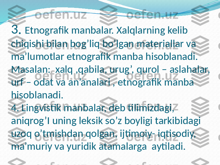 3.  Etnografik manbalar. Xalqlarning kelib 
chiqishi bilan bog’liq bo’lgan materiallar va 
ma’lumotlar etnografik manba hisoblanadi. 
Masalan:  xalq ,qabila, urug’, qurol – aslahalar, 
urf – odat va an’analari , etnografik manba 
hisoblanadi.
4. Lingvistik manbalar, deb tilimizdagi, 
aniqrog’I uning leksik so’z boyligi tarkibidagi 
uzoq o’tmishdan qolgan, ijtimoiy- iqtisodiy, 
ma’muriy va yuridik atamalarga  aytiladi.  