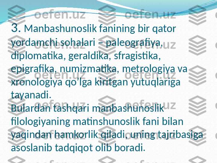 3.  Manbashunoslik fanining bir qator 
yordamchi sohalari – paleografiya, 
diplomatika, geraldika, sfragistika, 
epigrafika, numizmatika, metrologiya va 
xronologiya qo’lga kiritgan yutuqlariga  
tayanadi. 
Bulardan tashqari manbashunoslik 
filologiyaning matinshunoslik fani bilan 
yaqindan hamkorlik qiladi, uning tajribasiga 
asoslanib tadqiqot olib boradi. 