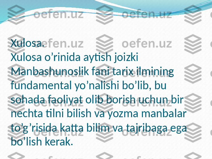 Xulosa.
Xulosa o’rinida aytish joizki 
Manbashunoslik fani tarix ilmining 
fundamental yo’nalishi bo’lib, bu 
sohada faoliyat olib borish uchun bir 
nechta tilni bilish va yozma manbalar 
to’g’risida katta bilim va tajribaga ega 
bo’lish kerak. 