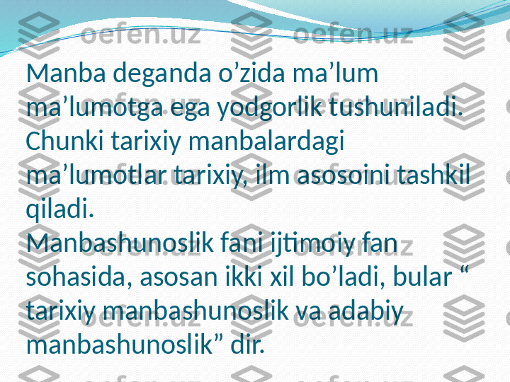 Manba deganda o’zida ma’lum 
ma’lumotga ega yodgorlik tushuniladi.
Chunki tarixiy manbalardagi 
ma’lumotlar tarixiy, ilm asosoini tashkil 
qiladi. 
Manbashunoslik fani ijtimoiy fan 
sohasida, asosan ikki xil bo’ladi, bular “ 
tarixiy manbashunoslik va adabiy 
manbashunoslik” dir.  