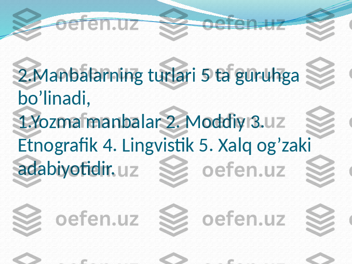 2.Manbalarning turlari 5 ta guruhga 
bo’linadi,
1.Yozma manbalar 2. Moddiy 3. 
Etnografik 4. Lingvistik 5. Xalq og’zaki 
adabiyotidir. 