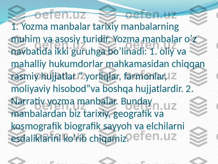 1. Yozma manbalar tarixiy manbalarning 
muhim va asosiy turidir. Yozma manbalar o’z 
navbatida ikki guruhga bo’linadi: 1. oliy va 
mahalliy hukumdorlar mahkamasidan chiqqan 
rasmiy hujjatlar “ yorliqlar, farmonlar, 
moliyaviy hisobod”va boshqa hujjatlardir. 2. 
Narrativ yozma manbalar. Bunday 
manbalardan biz tarixiy, geografik va 
kosmografik biografik sayyoh va elchilarni 
esdaliklarini ko’rib chiqamiz.  