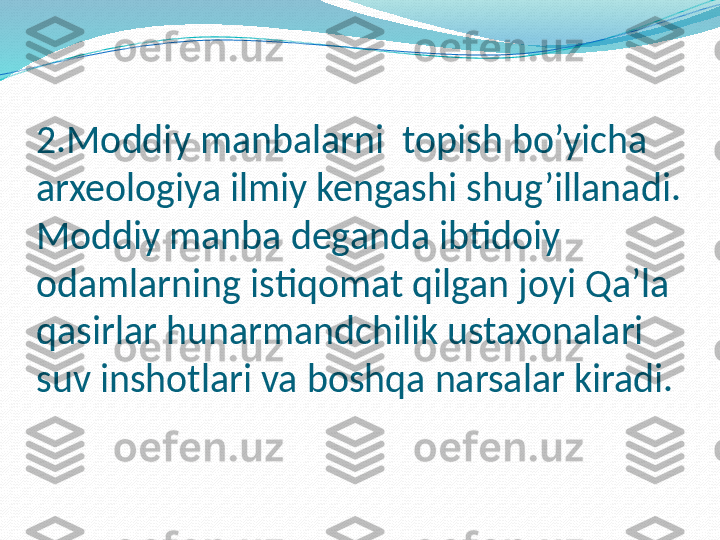 2.Moddiy manbalarni  topish bo’yicha  
arxeologiya ilmiy kengashi shug’illanadi.
Moddiy manba deganda ibtidoiy 
odamlarning istiqomat qilgan joyi Qa’la 
qasirlar hunarmandchilik ustaxonalari 
suv inshotlari va boshqa narsalar kiradi.  