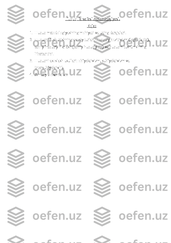     Huquq falsafasi metodologiyasi.
Reja:
1. Huquq metodologiyasining mohiyati va uning darajalari.
2. Huquqni tushunishning asosiy turlari: huquqiy pozitivizm ( legistik tip ), 
tabiiy huquqiy fikrlash ( tabiiy huquqiy tip ) va  huquqni tushunishning 
libertar tipi.
3. Huquqni asoslash usullari: ob’yektivizm, sub’yektivizm va 
intersub’yektivlik.
4. Amaliy topshiriqlar. 