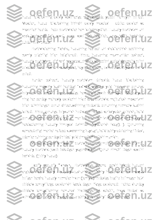huquq   falsafasining   asosiy   savollariga   munosabatida   yaqqol   namoyon   bo'ladi.
Masalan,   huquq   falsafasining   birinchi   asosiy   masalasi   -   adolat   asoslari   va
mezonlari haqida - hatto pozitivistlar ham ko'tarmaydilar. Huquqiy pozitivizm uni
spekulyativ-metafizik   savol,   soxta   savol   deb   hisoblab,   unga   javob   berishdan
tubdan bosh tortadi.
Pozitivistlarning   fikricha,   huquqning   haqiqati   uni   shakllantirish   tartibining
rasmiy   to'g'riligi   bilan   belgilanadi.   Biroq,   huquqning   mazmunidan   tashqari,
huquqiy pozitivizm,  birinchi navbatda , tinchlik va tartibni saqlashda amaliy rolini
to'xtatadi. Juda mavhum nazariyalar, hayotdan ajralib, oxir -oqibat foydasiz bo'lib
qoladi.
Bundan   tashqari,   huquqiy   pozitivizm   doirasida   huquq   falsafasining
huquqning   me'yoriy   kuchi   haqidagi   ikkinchi   savoliga   yoki   "nega   men   qonunga
bo'ysunishim   kerak?"   Degan   savolga   ham   to'g'ri   javob   olinmaydi.   "Majburiyat"
ning   har   qanday   ma'naviy   asoslarini   inkor   etib,   pozitivist   majburlash   mexanizmi
bilan   ta'minlangan   qonun   chiqaruvchining   irodasida   qonunning   normativ   kuchini
ko'radi.  Biroq,   qonunga  bo'ysunish   hodisasini   nafaqat   sanksiyadan   qo'rqish,   balki
qonunni hurmat qilish yoki ma'lum manfaat bilan ham izohlash mumkin (muayyan
harakatlarning   huquqiy   himoyasi   tizimidan   foydalanish   istagi).   ).   Qonunning
samaradorligi manbai nafaqat suverenning buyrug'i, balki tabiiy adolatning ifodasi,
odamlar ruhining qandaydir ideal yoki timsollari bo'lishi mumkin.
Va nihoyat,  uchinchi savol  - pozitiv huquqning mohiyati haqidagi - ehtimol,
huquqiy   pozitivist   javob   beradigan   yagona   savol.   "Qonun   nima?"   Degan   savolni
berishda. (ijobiy huquq).
Tabiiy   huquqiy   fikrlash.     Pozitivizmga   qarama   -qarshi   holatda   huquqni
anglash   shakli   "tabiiy   -   huquqiy"   tushunishdir.   Tabiiy   huquq   doktrinasi   mavjud
bo'lgan barcha huquqiy normalar inson (jamiyat) irodasiga bog'liq bo'lmagan ba'zi
ob'ektiv   tamoyillarga   asoslanishi   kerak   degan   fikrga   asoslanadi.   Tabiat   shunday
ob'ektiv   tamoyillarning   namunasi   hisoblanganligi   sababli,   inson   irodasi   va
xohishlariga bog'liq bo'lmagan huquq tabiiy yoki "tabiiy" deb nomlangan. 