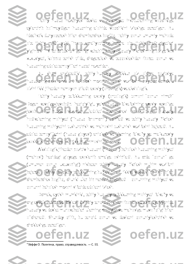 Tabiiy   huquq   nazariyasi   davlat   va   hokimiyat   institutlarining   voqelikiga
aylantirib   bo'lmaydigan   huquqning   alohida   voqelikini   izlashga   qaratilgan.   Bu
idealistik dunyoqarash bilan chambarchas bog'liq. Tabiiy qonun umumiy ma'noda
o'ta   ijobiy   misol   yoki   "inson   amaliyotining   barcha   o'ta   ijobiy   majburiyatlari
yig'indisi" 4
  sifatida   tushunilganligi   sababli,   tabiiy-huquqiy   fikrlashning   o'ziga   xos
xususiyati,   ko'proq   tanish   tilda,   chegaralash   va   taqqoslashdan   iborat.   qonun   va
huquqning adolat tamoyillari nuqtai nazaridan.
Bu   shuni   anglatadiki,   tabiiy-huquqiy   tafakkur   o'z   oldiga   pozitsiya
huquqining   asosini   va   uni   baholash   mezonini   topish   vazifasini   qo'yadi,   demak   u
o'zini ikki jihatdan namoyon qiladi: asosiy (ontologik) va aksiologik.
Tabiiy-huquqiy   tafakkurning   asosiy   (ontologik)   tomoni-"qonun   nima?"
Degan   savolga   javobdir.   haqiqiyligi,   ya'ni   huquq   falsafasining   asosiy   savoliga
javob.   Shu   nuqtai   nazardan,   "adolat"   tushunchasi   orqali   to'g'ri   huquqiy
hodisalarning   mohiyati   ("huquq   fenomeni")   ochiladi   va   tabiiy-huquqiy   fikrlash
huquqning   mohiyatini   tushuntirish   va   ma'nosini   tushunish   vazifasini   bajaradi.   Bu
adolat   tamoyillarini   (huquq   g'oyasi)   aniqlash   va   ularning   falsafiy   va   mafkuraviy
asoslanishini amalga oshirish muammosini hal qiladi.
Aksiologik jihatdan pozitiv huquqni ("huquq") baholash huquqning mohiyati
(ma'nosi)   haqidagi   g'oyaga   asoslanib   amalga   oshiriladi.   Bu   erda   "qonun"   ga
(umuman   qonun   ustuvorligi)   nisbatan   tabiiy-huquqiy   fikrlash   muhim   vazifani
bajaradi. Tabiiy -huquqiy tafakkurning bu ikki jihati, ikkita vazifasi bir -biri bilan
chambarchas   bog'liq,   chunki   ular   bir   narsani   anglatadi   -   qonunning   mohiyati   va
qonunni baholash mezoni sifatida adolatni izlash.
Demak,  aytish  mumkinki,  tabiiy-huquqiy  tafakkurning  mohiyati   falsafiy va
eng avvalo huquq va davlatni axloqiy tanqid qilishdan iborat. Bu tanqid jarayonida
huquqiy va davlat munosabatlari ularning mohiyati va ma'nosiga muvofiqligi bilan
o'lchanadi.   Shunday   qilib,   bu   tanqid   qonun   va   davlatni   qonuniylashtirish   va
cheklashga qaratilgan.
4
 Хёффе О. Политика, право, справедливость. — С. 51. 