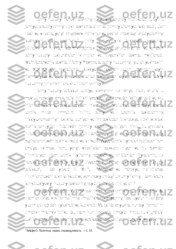 Tabiiy-huquqiy   fikrlash   tarzining   o'ziga   xos   tanqidiy   munosabati   tufayli   u
jamiyat taraqqiyotining o'tish davrlarida alohida ijtimoiy ahamiyat kasb etadi, ular
ideal   va   voqelik,   yangi   progressiv   intilishlar   va   eskilar   o'rtasidagi   ziddiyatlarning
kuchayishi   bilan   tavsiflanadi.   ijobiy   qonun,   yoki   boshqacha   aytganda,
adolatsizlikni   boshdan   kechirish   tajribasi.   Shuning   uchun,   eng   faol   va   samarali
tabiiy-huquqiy   tushunchalar   islohotlar   va   o'zgarishlar   davrida   rivojlanadi.
Ma’rifatparvarlik davrida G’arbiy Yevropada tabiiy huquqning "gullab-yashnashi"
va   XIX-XX   asr   navbatlarida   Rossiyada,   ikkinchi   Jahon   urushidan   keyin
Germaniyada   va   bugungi   kunda   totalitar   davlatlardan   keyingi   davlatlarda   "tabiiy
huquqning jonlanishi" ana shu holatni izohlaydi.
Tabiiy-huquqiy   tafakkur   utopiya   elementini   o'z   ichiga   oladi,   chunki   u
mavjud narsadan emas, balki bo'lishi  kerak bo'lgan narsadan kelib chiqadi  va shu
bilan   narsalarning   mavjud   tartibini   inkor   etadi.   Ma'lumki,   zamonaviy   davrda
utopik   model   ommabop   bo'lib,   tabiiy   va   fuqarolik   davlatlarining
"ikkiyuzlamachiligi"   asosida   qurilgan   va   bir   davlatdan   boshqasiga   o'tish   vositasi
rozilik   tamoyilini   ifodalovchi   ijtimoiy   shartnoma   bo'lgan.   Biroq,   bu   gipotetik
holatlar   shunchaki   xayol   emas,   ular   odamlarning   ongi   va   xulq   -atvoriga   haqiqiy
rag'batlantiruvchi ta'sir ko'rsatdi va ko'rsatdi. Axir, utopik loyihalar haqiqatan ham
amalga   oshmasa   ham,   yangi   voqelikdan   taassurot   olgan   va   bu   rasmdan
ilhomlangan   odam   utopik   loyihaning   ramzlari   va   toifalaridan   foydalanib,   o'z
harakatlari   bilan   ijtimoiy   dunyoni   o'zgartiradi.   "Yangi   davrning   tabiiy   -huquqiy
tafakkuri,   -   deb   yozadi   O.   Xoff,   -   Amerika   va   Frantsiya   inqiloblariga
ilhomlantiruvchi ta'sir ko'rsatdi va zamonaviy tipdagi umumiylikning - demokratik
konstitutsiyaviy -huquqiy davlatning paydo bo'lishiga olib keldi". 5
Bir   qonuniy   tartibning   boshqasi   bilan   almashtirilishini,   qoida   tariqasida,
odamlar o'ziga xos "jannat" ning o'rnatilishi, insoniyatning ideal uyg'un holati (eng
yuqori adolat) deb o'ylashadi va kutishadi. Va aslida er yuzida bunday "jannat" ni
o'rnatish   imkonsiz   bo'lsa   -da,   odam   buni   orzu   qila   olmaydi.   Biroq,   bu   shunchaki
tushlar   emas,   balki   deontologik   xarakterga   ega   bo'lgan   huquqiy   voqelikning
5
 Хёффе О. Политика, право, справедливость. — С. 52. 