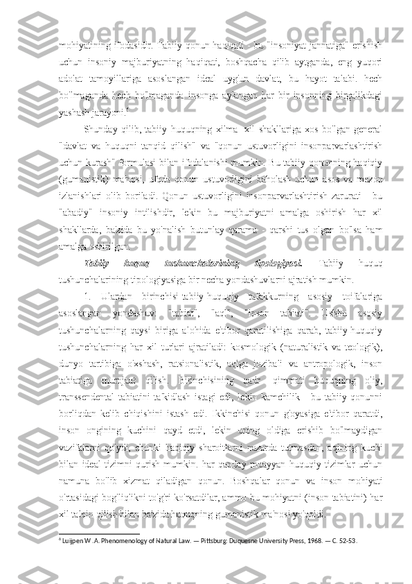 mohiyatining ifodasidir. Tabiiy qonun haqiqati - bu "insoniyat jannatiga" erishish
uchun   insoniy   majburiyatning   haqiqati,   boshqacha   qilib   aytganda,   eng   yuqori
adolat   tamoyillariga   asoslangan   ideal   uyg'un   davlat,   bu   hayot   talabi.   hech
bo'lmaganda   hech   bo'lmaganda   insonga   aylangan   har   bir   insonning   birgalikdagi
yashash jarayoni. 6
Shunday   qilib,   tabiiy   huquqning   xilma   -xil   shakllariga   xos   bo'lgan   general
"davlat   va   huquqni   tanqid   qilish"   va   "qonun   ustuvorligini   insonparvarlashtirish
uchun kurash" formulasi  bilan ifodalanishi  mumkin. Bu tabiiy qonunning haqiqiy
(gumanistik)   ma'nosi,   ufqda   qonun   ustuvorligini   baholash   uchun   asos   va   mezon
izlanishlari   olib   boriladi.   Qonun   ustuvorligini   insonparvarlashtirish   zarurati   -   bu
"abadiy"   insoniy   intilishdir,   lekin   bu   majburiyatni   amalga   oshirish   har   xil
shakllarda,   ba'zida   bu   yo'nalish   butunlay   qarama   -   qarshi   tus   olgan   bo'lsa   ham
amalga oshirilgan.
Tabiiy   huquq   tushunchalarining   tipologiyasi.   Tabiiy   huquq
tushunchalarining tipologiyasiga bir necha yondashuvlarni ajratish mumkin.
1.   Ulardan   birinchisi-tabiiy-huquqiy   tafakkurning   asosiy   toifalariga
asoslangan   yondashuv:   "tabiat",   "aql",   "inson   tabiati".   Ushbu   asosiy
tushunchalarning   qaysi   biriga   alohida   e'tibor   qaratilishiga   qarab,   tabiiy-huquqiy
tushunchalarning   har   xil   turlari   ajratiladi:   kosmologik   (naturalistik   va   teologik),
dunyo   tartibiga   o'xshash,   ratsionalistik,   aqlga   jozibali   va   antropologik,   inson
tabiatiga   murojaat   qilish.   Birinchisining   qadr   -qimmati   huquqning   oliy,
transsendental   tabiatini   ta'kidlash   istagi   edi,   lekin   kamchilik   -   bu   tabiiy   qonunni
borliqdan   kelib   chiqishini   istash   edi.   Ikkinchisi   qonun   g'oyasiga   e'tibor   qaratdi,
inson   ongining   kuchini   qayd   etdi,   lekin   uning   oldiga   erishib   bo'lmaydigan
vazifalarni   qo'ydi,   chunki   haqiqiy   sharoitlarni   nazarda   tutmasdan,   aqlning   kuchi
bilan   ideal   tizimni   qurish   mumkin.   har   qanday   muayyan   huquqiy   tizimlar   uchun
namuna   bo'lib   xizmat   qiladigan   qonun.   Boshqalar   qonun   va   inson   mohiyati
o'rtasidagi bog'liqlikni to'g'ri ko'rsatdilar, ammo bu mohiyatni (inson tabiatini) har
xil talqin qilish bilan ba'zida huquqning gumanistik ma'nosi yo'qoldi.
6
 Luijpen W .A. Phenomenology of Natural Law. — Pittsburg: Duquesne University Press, 1968. — C. 52-53. 