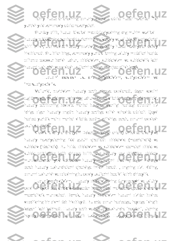 Tabiiy   huquq   an'anasining   qonuniy   merosi   -   adolat   nuqtai   nazaridan   fikr
yuritish yoki zamonaviy adolat nazariyalari.
Shunday   qilib,   huquq   falsafasi   metodologiyasining   eng   muhim   vazifasi   -
huquqiy tafakkurning raqobatchi turlarining mafkuraviy va uslubiy imkoniyatlarini
tahlil   qilish,   ular   orasida   huquqiy   pozitivizm   va   tabiiy   huquq   nazariyalari   asosiy
hisoblanadi. Shu bilan birga, zamonaviy yuridik fanning uslubiy modellari haqida
to'liqroq   tasavvur   berish   uchun,   ob'ektivizm,   sub'ektivizm   va   sub'ektivlik   kabi
huquqni tushunish va asoslash usullarini tahliliga murojaat qilish kerak.
    Huquqni   asoslash   usullari:   ob’yektivizm,   sub’yektivizm   va
intersub’yektivlik.
Ma'lumki,   pozitivizm   huquqiy   tartib   nimaga   asoslanadi,   degan   savolni
tug'dirmaydi,   chunki   qonun   buning   uchun   haqiqat   sifatida   berilgan,   lekin   aniqki,
huquqiy   tartibotning   bevosita   manbai   bu   nima   ekanligi   haqidagi   e'tiqodni   o'z
ichiga   olgan   huquqiy   ongdir.   huquqiy   tartibga   solish   sohasida   adolatli.   Qaysi
haqiqat   yuridik   ma'no   manbai   sifatida   taqdim   etilishiga   qarab,   qonunni   asoslash
usullari turlicha.
Klassik falsafiy an'ana (ya'ni Dekartdan kelgan an'ana) doirasida falsafiy va
huquqiy   nazariyalarning   ikki   guruhi   ajratiladi:   ob'ektivist   (materialistik)   va
sub'ektiv   (idealistik).   Bu   holda   ob'ektivizm   va   sub'ektivizm   atamalari   ob'ekt   va
sub'ekt   toifalaridan   kelib   chiqqan   bo'lib,   ular   huquqiy   ong   ob'ektdan,   ob'ektiv
munosabatlardan   yoki   sub'ektdan   huquqiy   ma'nolarni   oladimi,   degan   fikrlarga
qarab   huquqiy   tushunchalarni   ajratishga   imkon   beradi.   ,   ongning   o'zi.   Keling,
qonunni tushunish va oqlashning bu asosiy usullarini batafsil ko'rib chiqaylik.
Huquqiy   ob'ektivizm.     Huquqiy   ob'ektivizmning   dunyoqarashi   va   uslubiy
asosi   -   "hayot"   dan,   ob'ektiv   haqiqatdan   barcha   ideal   ma'nolarni   ajratib   olishning
materialistik   munosabati.   Demak,   huquqiy   ob'ektivizm   huquqni   o'zidan   boshqa
voqelikning   bir   qismi   deb   hisoblaydi.   Bu   erda   qonun   haqiqatga,   hayotga   "singib
ketgan"   kabi   ko'rinadi.   Huquqiy   tartib   va   huquqiy   tushuncha   "pastdan",   ularning
hayotiy   ahamiyatidan   kelib   chiqib   tushuntiriladi.   Huquqiy   voqelik   ijtimoiy 