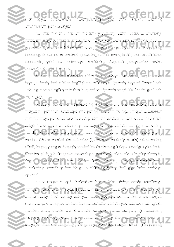 sotsiologiya,   ob'ektivistik   nazariyalarning   eng   tipik   shakli,   ularning
umumlashtirilgan xususiyati.
Bu   erda   biz   endi   ma'lum   bir   tarixiy   huquqiy   tartib   doirasida   an'anaviy
qoidalarni   o'rganish   haqida   emas,   balki   huquqning   faktik   asoslarini   bilish   haqida
gapiramiz. Qonun shtatdan chiqariladi va jamiyatda tarqatib yuboriladi. Huquqning
boshlang'ich nuqtasi va markazi qonun hujjatlarida emas, balki jamoatchilik bilan
aloqalarda,   ya'ni   bu   tendentsiya   tarafdorlari   fuqarolik   jamiyatining   davlat
ustuvorligidan kelib chiqadi.
Sotsiologik   ob'ektivizmning   o'ziga   xos   xususiyati   shundaki,   u   qonun   va
hayot,   ijtimoiy   borliq   bilan   bog'liqligini   ta'kidlaydi.   Ijtimoiy   hayotni   "hayot"   deb
tushungan sotsiologik yondashuv huquqni shu ijtimoiy voqelikka "botirilgan" deb
hisoblaydi.
Huquqiy   ob'ektivizmning   afzalligi   shundaki,   u   qonun   ustuvorligi   amalda
mavjud bo'lgan munosabatlarga kiritilganligi va ularni hisobga olmaganda tasavvur
qilib bo'lmaydigan shubhasiz haqiqatga e'tiborni qaratadi. Ularni ko'rib chiqishlari
tufayli   bu   erda   qonun   ustuvorligi   qanday   sharoitda   adolatli   bo'lishi   mumkinligi
haqidagi savol ko'tariladi va hal qilinadi. Shu bilan birga, ob'ektivizm huquqiy ong
manbai   sifatida  mavjud  sharoitlarning  (ijtimoiy  va  madaniy-tarixiy)   rolini  mutlaq
qiladi, huquqiy ong va huquqiy tartibni bu shartlarning ko'zgu tasviriga aylantiradi.
Shunday qilib, sub'ekt qonun ustuvorligini yaratishda o'zini o'zi ta'minlay olmaydi,
degan   shubhasiz   fikr   faqat   o'zidan   kelib   chiqadi,   ijtimoiy   munosabatlarda
sub'ektning   tarqatib   yuborilishiga,   sub'ektning   ijodiy   faolligiga   baho   berishga
aylanadi.
Bu   xususiyat   tufayli   ob'ektivizm   huquq   falsafasining   asosiy   savollariga
qoniqarli javob bera olmaydi: 1) adolat mezoni haqida, chunki to'g'ri va haqiqiyni
aniqlash tufayli hech qanday qadriyatli pozitsiyani egallash mumkin emas. mavjud
sharoitlarga, shuning uchun ham bu munosabatlar adolatli yoki adolatsiz deb aytish
mumkin   emas,   chunki   ular   shunchaki   kerak   bo'lganda   berilgan;   2)   huquqning
me'yoriy   kuchi   to'g'risida,   chunki   qonunlar   ijtimoiy   sharoitdan   kelib   chiqadigan
ehtiyojlar bilan shartlanganligi, ularga bo'ysunish kerak degani emas; 3) huquqning 