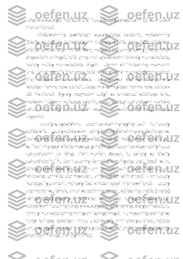 o'ziga xos xususiyati haqida, chunki huquq ijtimoiy asosga tushiriladi va shu asos
bilan aniqlanadi.
Ob'ektivizmning   tasvirlangan   xususiyatlariga   asoslanib,   marksizmning
falsafiy   va   huquqiy   kontseptsiyasini   pozitivist   sifatida   emas,   balki   ob'ektivist
sifatida   baholash   to'g'ri   bo'ladi.   Axir,   marksizm   huquqning   rasmiy   jihatlari   bilan
chegaralanib qolmaydi, balki uning ontologik asoslarini iqtisodiy munosabatlarda,
haqiqiy   mulkiy   munosabatlarda   izlaydi.   Hukmron   sinf   irodasining   mazmunini
unda o'zboshimchalik bilan emas, balki ishlab chiqarish munosabatlarining tabiati
bilan   belgilashda   tushunish   kerak.   Taraqqiyparvar   sinf   manfaatlariga   mos
keladigan   hamma   narsa   adolatli,   ularga   mos   kelmaydigan   hamma   narsa   adolatsiz
deb   hisoblanadi.   Siyosiy   pragmatizm   tufayli   va   kontseptual   sabablarga   ko'ra,
marksizm   hukmron   mafkuraga   aylanib,   adolat   haqidagi   tushunchasini   pozitivist
uchun   bu   qonuniy   tartibni   buzish   istagi   -   uni   saqlab   qolish   istagi   sifatida
o'zgartirdi.
Huquqiy   subyektivizm.   Huquqni   asoslashning   keyingi   usuli   -   bu   huquqiy
sub'ektivlik. Huquqiy sub'ektivizm - tabiiy huquqiy fikrlashning eng rivojlangan va
haqiqiy shakli  (uning klassik  versiyasida). U "asosli"  naturalizmdan  ozod bo'lgan
va "haq" ning egasi sifatida mavzuga yo'naltirilgan huquqni asoslagan tabiiy huquq
tushunchalarini   o'z   ichiga   olishi   mumkin.   Asosan,   bu   axloqiy   va   falsafiy
tushunchalar   bo'lib,   ular   huquqning   deontologik   mohiyatiga   urg'u   beradi   va   bu
tabiatga   ko'proq   mos   keladigan   qonunni   asoslash   usulini   taklif   qiladi.   Huquqni
isbotlashga   urinishda   ular   mavzudan,   uning   ongidan   kelib   chiqadi.   Ular   huquqiy
haqiqatga "yuqoridan", ma'naviy ideal sohadan qarash bilan tavsiflanadi. Huquqiy
ong   manbai   va,   demak,   qonun   va   tartibning   manbai,   sub'ektning   ongida   (ongida)
ochilgan huquq g'oyasi  yoki  ma'nosidan kelib chiqadi. Bunday munosabat  tufayli
sub'ektivizm huquqning o'ziga xos xususiyatini ochib berishga eng yaqin keladi, bu
ijtimoiy  munosabatlarning  mohiyatini   kamaytirmaydi.  Bu  mavzuning  erkinligi  va
ijodiy   faolligiga   qaratilgan.   Biroq,   u   sub'ektivlik   rolini   absolyut   qiladi,   natijada
qonun va hayot o'rtasidagi  bog'liqlik yo'qoladi va ma'lum bir jamiyatdagi haqiqiy
sharoitlarni hisobga olish qiyin bo'ladi. 