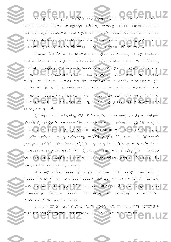 Shunga   qaramay,   sub'ektivlik   pozitsiyasi,   huquq   tushunchasi   to'g'ridan   -
to'g'ri   bog'liq   bo'lgan   kategoriya   sifatida,   mavzuga   e'tibor   bermaslik   bilan
tavsiflanadigan ob'ektivizm pozitsiyasidan ko'ra afzalroqdir. Normlar biror narsani
"qilishi"   kerak   bo'lgan   sub'ektni   nazarda   tutadi.   Demak,   qonun   g'oyasi,   adolat
ma'nosining tashuvchisi sifatida bu qonun va tartib manbai bo'lgan mavzu.
Huquq   falsafasida   sub'ektivizm   namoyon   bo'lishining   asosiy   shakllari
ratsionalizm   va   qadriyatlar   falsafasidir.   Ratsionalizm   qonun   va   tartibning
manbasini   huquq   g'oyasida   topish   kerak   degan   pozitsiyani   himoya   qiladi.   Huquq
g'oyasi inson ongi tubida ochiladi. U vaqtinchalik qiymatga ega va ichki impulslar
tufayli   rivojlanadi.   Tarixiy   jihatdan   ratsionalizm   dogmatik   ratsionalizm   (S.
Pufendorf,   X.   Volf)   sifatida   mavjud   bo'lib,   u   butun   huquq   tizimini   qonun
g'oyasidan   chiqarishga   harakat   qilgan   va   tanqidiy   ratsionalizm   (I.   Kant,   R.
Stammler)   sifatida   faqat   xulosa   chiqargan.   huquq   g'oyasidan   qonun   va   tartibning
asosiy tamoyillari.
Qadriyatlar   falsafasining   (M.   Scheler,   N.   Hartmann)   asosiy   pozitsiyasi
shundaki,   qadriyatlar   avtonom   ideal   sohada   mustaqil   sub'ektlar   sifatida   mavjud
bo'lib, ular insonga hissiy sezgi ta'sirida beriladi va qat'iydir. ierarxik tartib. Huquq
falsafasi   sohasida   bu   yo'nalishning   etakchi   g'oyasi   (G.   Koing,   G.   Xubman)
jamiyatni tashkil etish uchun ideal, lekin ayni paytda ob'ektiv va qat'iy me'yorlarni
o'rnatish imkoniyatini taklif qiladi. Qonunning ideal ma'nosi tufayli, inson intuitiv
va hissiy  jihatdan berilgan  sharoitda adolatli  yoki  adolatsiz  narsani  his qiladi. Bu
tuyg'u qonun va tartibning manbai.
Shunday   qilib,   huquq   g'oyasiga   murojaat   qilish   tufayli   sub'ektivizm
huquqning   asosi   va   mezonlari,   huquqiy   davlatning   me'yoriy   tabiati   haqidagi
savollarni   hal   qilishda   qiyinchiliklarga   duch   kelmaydi.   Shu   bilan   birga,   mavjud
sharoitlarga   etarlicha   e'tibor   berilmasligi   uni   amaldagi   qonunchilikni
shakllantirishga muammoli qiladi.
Qonunni oqlash usuli sifatida   intersubektivlik   tabiiy huquqning zamonaviy
tushunchalari paradigmasi (namunasi) sifatida taqdim etilishi mumkin. 