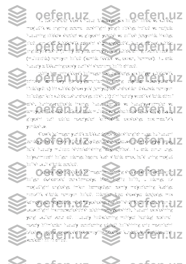 Bu   tushunchalar   klassik   huquq   falsafasiga   xos   bo'lgan   ob'ekt   va   sub'ekt,
mavjudlik   va   ongning   qarama   -qarshiligini   yengib   o'tishga   intiladi   va   natijada
huquqning   ob'ektiv   shartlari   va   g'oyasini   yaratish   va   qo'llash   jarayonida   hisobga
oladi.   qonunlar.   Sub'ektivlik   printsipi   shuni   anglatadiki,   huquq   ma'nosi   sub'ekt
ongida yoki tashqi ijtimoiy dunyoda erimaydi, balki sub'ektlarning o'zaro aloqasida
(muloqotida)   namoyon   bo'ladi   (kamida   ikkitasi   va,   asosan,   hammasi).   Bu   erda
huquqiy tafakkurning asosiy qurilishi shartnoma bo'lib chiqadi.
Tabiiy huquqning klassik bo'lmagan tushunchalariga xos bo'lgan sub'ektivlik
printsipi   zamonaviy   ijtimoiy-gumanitar   bilishning   quyidagi   xususiyatlarini
ifodalaydi: a) bir sub'ekt (shaxs yoki jamiyat) tushunchasidan diskursda namoyon
bo'ladigan ko'p sub'ekt tushunchasiga o'tish. ; b) tilni haqiqiy voqelik sifatida e'tirof
etish,   buning   natijasida   insonga   huquq   beriladi   va   huquqiy   normalar   va
tamoyillarni asoslash usullari sifatida muloqot va suhbat bo'lishi mumkin; v) huquq
g'oyasini   turli   adolat   nazariyalari   ko'rinishida   asoslashga   post-metafizik
yondashuv.
Klassik bo'lmagan yuridik tafakkur doirasida boshlang'ich nuqta-bu huquqni
qandaydir tashqi mezon bilan bog'laydigan tashqi kuzatuvchining pozitsiyasi emas,
balki   huquqiy   muloqot   ishtirokchisining   ichki   tajribasi.   Bu   erda   qonun   unga
bo'ysunmoqchi   bo'lgan   odamga   begona   kuch   sifatida   emas,   balki   uning   mavjud
bo'lish usuli sifatida qaraladi.
Huquqiy ongning klassik bo'lmagan modelining shakllanishi  20-asrda sodir
bo'lgan   ekzistentsial   transformatsiya   bilan   bog'liq   bo'lib,   u   odamga   o'z
mavjudligini   anglashga   imkon   bermaydigan   rasmiy   me'yorlarning   kuchiga
norozilik   sifatida   namoyon   bo'ladi.   Odamlar   faqat   shaxsiyat   darajasiga   mos
kelmaydigan me'yorlarga muvofiq yashashga rozi bo'lishdi. Shuning uchun qonun
ustuvorligini   insonparvarlashtirish   talabini   amalga   oshirib,   huquqni   asoslashning
yangi   usullari   zarur   edi.   Huquqiy   hodisalarning   mohiyati   haqidagi   ratsional-
nazariy   bilimlardan   huquqiy   qarorlarning   adolatli   bo'lishining   aniq   mezonlarini
izlashga, oqilona umumlashtirish tamoyilini izlashdan kundalik konkretlikka o'tish
xarakterli bo'lib chiqdi. 